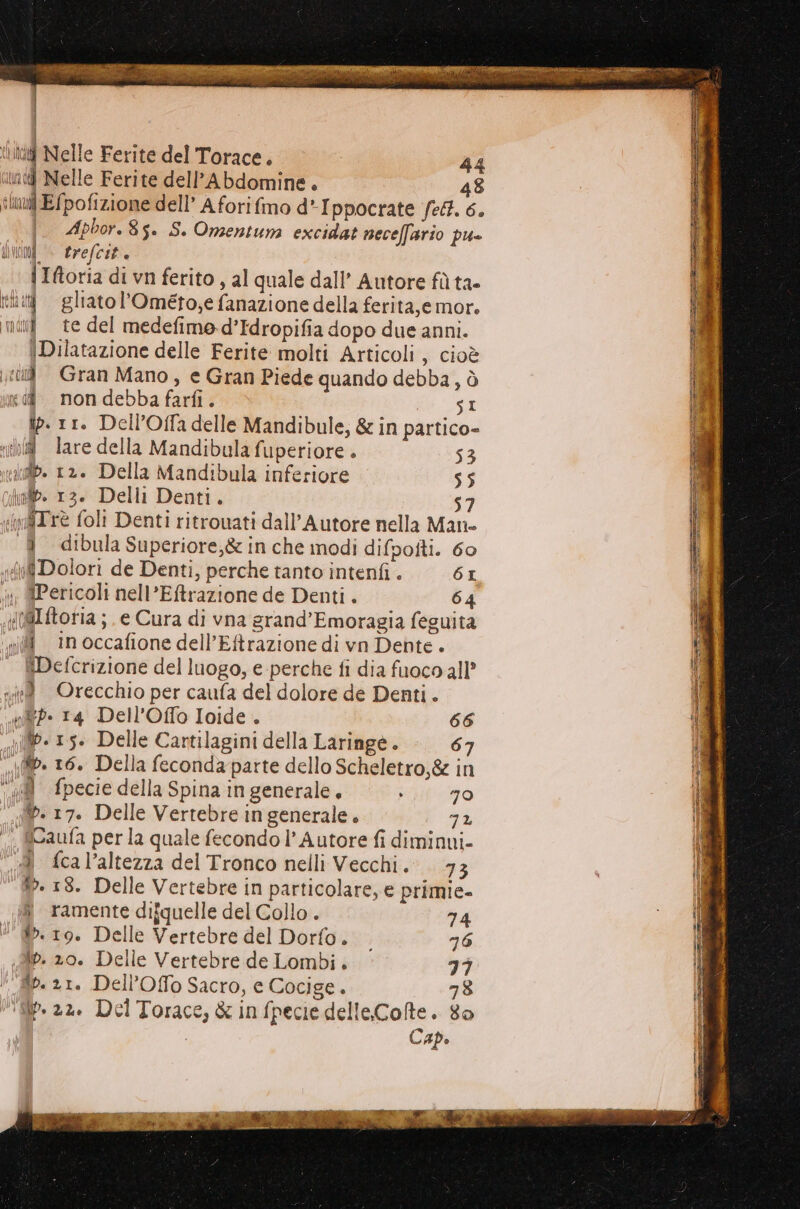 {ind Nelle Ferite del Torace. 44 nd Nelle Ferite dell’Abdomine. 48 lui E{pofizione dell’ A fori fimo d*Ippocrate felt. 6. |. Apbor.8s. S. Omentum excidat neceffario pu» ALI Di. trefcit e | Iftoria di vn ferito, al quale dall’ Autore fù ta- iii gliatol’Ométo,e fanazione della ferita,emor. nidi] te del medefimo d’Idropifia dopo due anni. \Dilatazione delle Ferite molti Articoli, cioè ti Gran Mano, e Gran Piede quando debba, ò dd. nondebba farfi. SI ip. 11. Dell’Offa delle Mandibule, &amp; in partico- ih lare della Mandibula fuperiore . 53 xiilb. 12. Della Mandibula inferiore 55 inib. 13. Delli Denti. 57 (infTrè foli Denti ritrouati dall’Autore nella Man- -&amp;_dibula Superiore,&amp; in che modi difpofti. 60 (6 Dolori de Denti, perche tanto intenfi . 61 ‘» QPericoli nell’Eftrazione de Denti . 64 x(@Iftoria ; e Cura di vna grand’Emoragia feguita ‘nil in occafione dell’Eftrazione di vn Dente. {Defcrizione del luogo, e perche fi dia fuoco all’ seed Orecchio per caufa del dolore de Denti. nd. 14 Dell’Offo Ioide . 66 vd. 15. Delle Cartilagini della Laringe . 67 «id» 16. Della feconda parte dello Scheletro,&amp; in ‘ad fpecie della Spina in generale, “if «70 . 17. Delle Vertebre in generale. 7% ‘° fCaufa perla quale fecondo l’ Autore fi diminui- A fcal’altezza del Tronco nelli Vecchi. 73 w. 18. Delle Vertebre in particolare, e primie- ramente difquelle del Collo. 74 v.19. Delle Vertebre del Dorfo. 26 Ap. 20. Delle Vertebre de Lombi. 77 îp. 21. Dell’Offo Sacro, e Cocige.. 78 filp. az. Del Torace, &amp; in fpecie delleColte. 80 Cap.