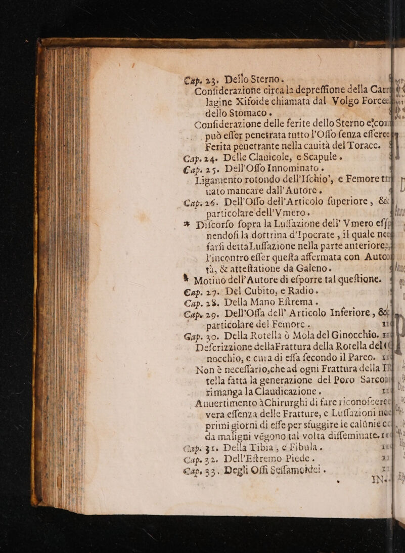 Cap. 23. Dello Sterno. Ma Confiderazione circala depreffione della Carrllt: lagine Xifoide chiamata dal Volgo Forccely: dello Stomaco » | LU Confiderazione delle ferite dello Sterno e*cond può effer penetrata tutto l’Oflo fenza efferee | Ferita penetrante nella cauita del Torace. Cap. 24. Delle Clauicole, e Scapule . Cap. 25. Dell'Offo Innominato + | Ligamento rotondo dell’Ifchio', c Femorettif uato mancare dall’ Autore. Cap.26. Dell'Offo dell’Articolo fuperiore, &amp;f particolare dell'V mero. * pDifcorfo fopra la Luflazione dell’ Vmero ef{pj nendofi]a dottrina d’Ipocrate , il quale neeg farfi dettaLuffazione nella parte anteriore», l'incontro effer quefta affermata con Autoo a, &amp;atteftatione da Galeno. - * Motivo dell'Autore di efporre tal queftione. Cap. 27. Del Cubito; e Radio . Cap. 28. Della Mano Eftrema. Caps 29. Dell’Offa dell’ Articolo Inferiore, &amp; ‘© «particolare del Femore.. 1 Gap. 30. Della Rotella è Mola del Ginocchio. x: Defcrizzione dellaFrattura della Rotella del(@ nocchio, e cura di effa fecondo il Parco. 11 Non è neceffario,che ad ogni Frattura della ENI tella fatta la generazione del Poro Sarcobif . rimanga la Claudicazione . rif” “Auvertimento Chirurghi di fare riconofcered. vera effenza delle Fratture, e Luffazioni neef' primi giorni di effe per sfuggire le calanie ci da maligni végono tal volta diffemiate.ti Gap. 31» Della Tibia, e Fibula. Cap. 32. Dell’Eftremo Piede. Cap. 33. Degli Offi Sellamorde! .