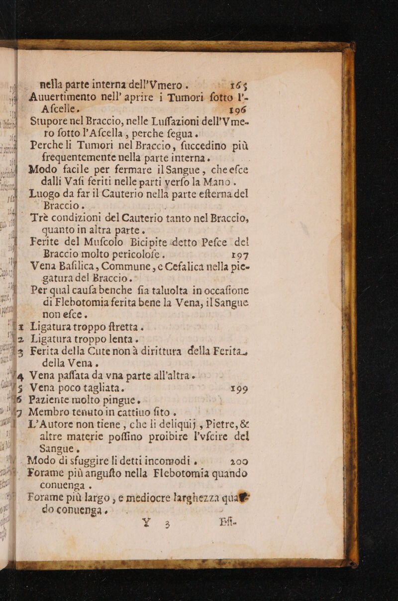 i. nella parte interna dell’Vmero. ue id Auuertimento nell’ aprire i Tumori fotto l'- Afcelle. 196 i. Stuporenel Braccio, nelle Luffazioni dell’Vme- i ro fotto 'Afcella, perche fegua. ‘od Percheli Tumori nel Braccio, ‘fuccedino più | frequentemente nella parte interna. id Modo facile per fermare il Sangas; che efce dalli Vafi feriti nelle parti verfo la Mano . «4 LuogodafarilCauterio nella parte efterna del | Braccio. Trè condizioni del Cauterio tanto nel Braccio, quanto in altra parte. i Ferite del Mufcolo Bicipite «detto Pefce del Braccio molto pericolofe . r97 Vena Bafilica, Commune, e Cefalica nella pie satura del Braccio. Per qual caufa benche fia taluolta in occafione f di Flebotomia ferita bene la Vena, il Sangue di non efce. lx Ligaturatroppo ftretta. | 92 Ligatura troppo lenta. > Ferita della Cute nonà dirittura della Ferita, della Vena. ‘Va Vena paffata da vna parte all’altra. ws Vena poco tagliata. 199 6 Paziente molto pingue. i ‘7 Membro tenuto in cattiuo fito . UÎ 1°Autore nontiene, che li deliquij., Pietre, &amp; altre materie poflino proibire l’vfcire del Sangue. Modo di sfuggire li detti incomodi . 209 08 Forame più angufto nella Flebotomia quando ui conuenga . N Forame piùlargo ; e mediocre larghezza quale of do conuenga è | edile soleil rr n rnerzi ©