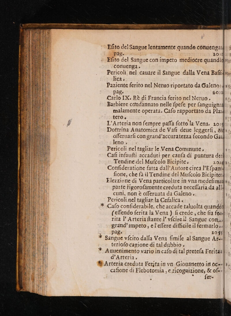 ‘ Efito del Sangue lentamente quando conuengaià: | pais. 20). } Efito del Sangue con impeto mediocre quandidiy; conuenga . i Pericoli: nel cauare il Sangue dalla Vena Bafiid: lica. Paziente ferito nel Netuo riportato da Galetio) dx) Page Sn STE E 20:% | Carlo IX. Rè di Francia ferito nel Netuo. Barbiere condannato nelle fpefe pet fanguigmi, malamente operata. Cafo rapportato da Pla: | tero + 4 SRL { L’Arteria non fempre paffa fotto la Vena. 204 Dottrina Anatomica de Vafi deue leggerfi, &amp;1 o. offeruarfi congrand'accuratezza fecotido Gail. leno. Pericoli neltagliar le Vena Commune. li Cafi infaufti accaduti per caufa di puntuta del Tendine del Muftolo Ricipite. 20041, Confideratione fatta dall’Autore citca l'Efpami fionie, che fà il Tendine del Mufcolo Bicipiteed Elezzione di Vena particolare in-vna medefimd@iy parte figorofamente creduta neceffaria da alld cuni, non è offeruata da Galeno « li Pericoli.nel tagliarla Cefalica . NI * Cafo confiderabile, che accade taluolta quandddi (effendo ferita la Vena ) fictede , che fia fes» rita l’ Arteriaftante.l’ vfcireil Sangue cortu grand’Impeto, e l'effere difficile il fermarlo «|. PABe 20 $$) | | È Sangue vfcito dalla Vena fimile al Sarigue Ars=} “i teriofo cagione di tal dubbio « | * Auuenimento vario incafo di tal pretefla Feritaa)., (MIR d’Arteria. | UMIDI #t Arteria creduta Ferjtain vn Giotianetto in 6c-=|3, cafone di Flebotomia, di aagrigizs ofeef 6 eT= »