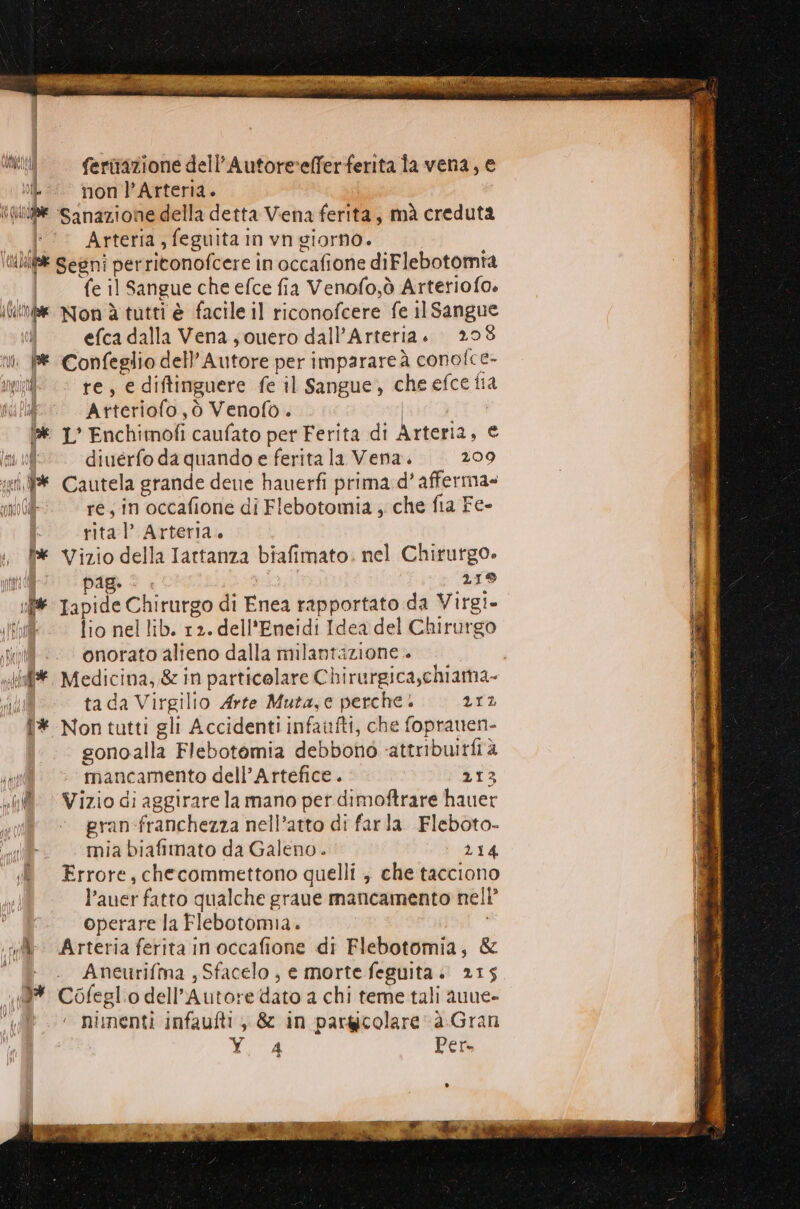 © —fertrazione dell’Autore ‘efferferita la vena, e <<. non l’Arteria. ile sanazione della detta Viena ferita, mà creduta l'‘° Arteria, feguita in vn giorno. | ‘MU Segni perritonofcere in occafione diFlebotomta | fe il Sangue che efce fia Venofo,ò Arteriofo. ife non à tutti è facile il riconofcere fe il Sangue i efca dalla Vena; ouero dall’Artetia. 208 n Pe Confeglio dell'Autore per imparare à conofce- ih « re, e diftinguere fe il Sangue, che efce ita Di PE Atteriofo,ò Venofo. ! , BE 1° Enchimofi caufato per Ferita di Arteria, € it 10 diuérfo da quando e ferita la Vena. 209 gii E Cautela grande dene hauerfi prima.d’ afferma» ro CA re; in occafione di Flebotomia ; che fia Fe- rita l’ Arteria. fx Vizio della Iartanza biafimato. nel Chirurgo. i” pag: 419 if Tapide Chirurgo di Enea rapportato da Virgi- lid — Tio nellib. r2. dell'Eneidi Idea del Chirurgo spot onorato alieno dalla milantazione ta da Virgilio Arte Muta,c perche è 212 1# Non tutti gli Accidenti infaufti, che fopranen- gonoalla Flebotomia debbono ‘attribuitfià ia mancamento dell’Artefice . 213 «© Vizio di aggirare la mano pet dimoftrare hauer gran-franchezza nell’atto di farla. Fleboto- mia biafimato da Galeno. 214 Errore, checommettono quelli ; che tacciono l’auer fatto qualche graue mancamento nell’ operare la Flebotomia. | ‘il: Arteria ferita in occafione di Flebotomia, &amp; Aneurifma , Sfacelo , e morte feguita. 215 9* Cofeglio dell’Autore dato a chi teme tali auue- nimenti infaufti , &amp; in pargicolare a.Gran ) Per» () V