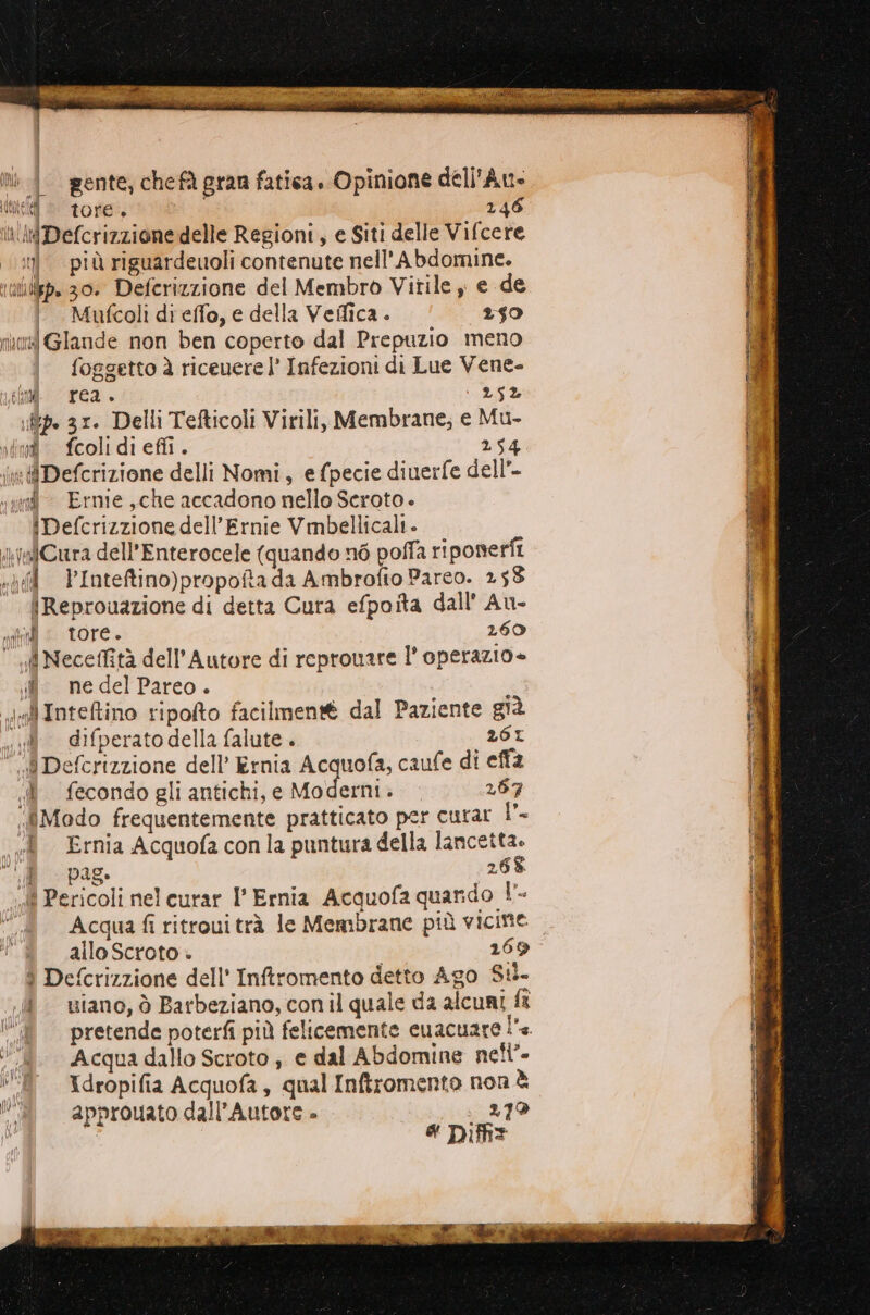 | gente; chefà gran fatica. Opinione dell'Au- tei © tore 246 In rDefcrizzione delle Regioni, e Siti delle Vifcere n. più riguardeuoli contenute nell'Abdomine. iibp. 30. Deferizzione del Membro Vitile , e de |. Mufcoli di effo, e della Velica. 250 muori Glande non ben coperto dal Prepuzio meno foggetto è riceuere l’ Infezioni di Lue Vene- sii rea. 252 tp. 31. Delli Tefticoli Virili, Membrane; e Mu- din fcoli di effi. 254 inDefcrizione delli Nomi, e (pecie diuerfe dell” vpi Erme che accadono nello Scroto + iDefcrizzione dell’Ernie Vmbellicali - yalCura dell’Enterocele (quando né poffa ri ponerfi «|d VInteftino)propoftada Ambrofio Parco. 253 | Reprouazione di detta Cura efpoita dall Au- nil : tore. 260 d Neceffità dell'Autore di reprouare l’operazio + $ nedelPareo. ; dIntetino ripolto facilmen® dal Paziente già x difperato della falute . 2601 ‘i Defcrizzione dell’ Ernia Acquofa, caufe di effà dé fecondo gli antichi, e Moderni. 267 ‘Modo frequentemente pratticato per curar l'- ì Ernia Acquofaconla puntura della lancetta. 7 P98 268 «4 Pericoli nel curar I’ Ernia Acquofa quarido DL allo Scroto . 269 ì Defcrizzione dell' Inftromento detto Ago $4- .. wiano, ò Barbeziano, con il quale da alcuni fa A. Acquadallo Scroto, e dal Abdomine nel’ Î° Xdropifia Acquofa, qual Inftromento non è PU approuato dall’Autore - . 279 # Difiz