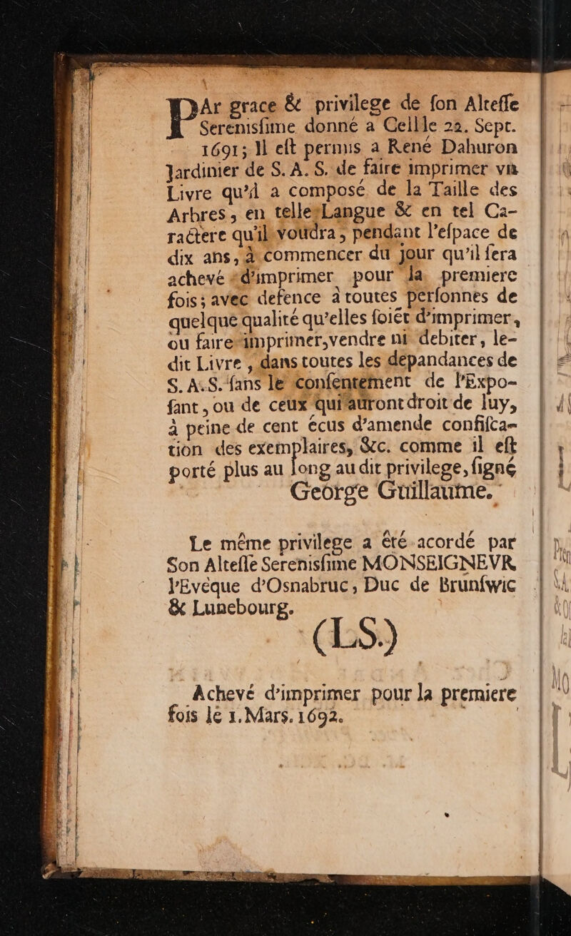 à Ar grace &amp; privilege de fon Alreffe Al Serenisfime donné a Gellle 22. Sepr. 4 1691; 11 eft pernus a Rene Dahuron D Jardinier de S. A. S. de faire imprimer va hi. | Livre qu'i a composé de la Taille des Arbres, en telle#Langue &amp; en tel C:- ractere qu'ilsvoudra , pendant lefpace de dix ans, à commencer du jour qu’il fera achevé #d'imprimer pour la premiere fois; avec defence a routes perfonnes de quelque qualité qu’elles foiét d'imprimer, fi ou furemprimer,vendre nf debiter, le- A dit Livre , dans toutes les dépandances de S. AS. fans le confentement de lPExpo- fant , ou de ceux quiauront droit de luy, à peine de cent écus d'amende confifca- tion des exemplaires, Sc. comme il eft L porté plus au long audit privilege, figné LL _ George Guüillaume. pie Le même privilege a été-acordé par pe | Son Altefle Serenisfime MONSEIGNEVR. L VEvéque d'Osnabruc, Duc de Brunfwic 4 &amp; Lunebourg. (LS) L' Achevé d'imprimer pour la prerniere fois Le x. Mars. 1692. ( | LL...