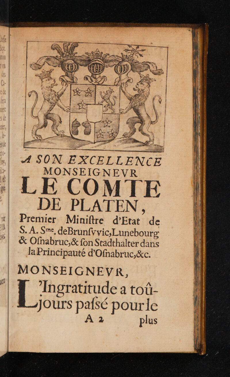 | SON EXCELLENCE d MONSEIGNEVR s LE COMTE | DE PLATEN, “| Premier Miniftre d'Etat” de | S.A.Sme, deBrunfvvic,Lunebourg &amp; Ofhabruc,&amp; fon Stadthalter dans | Aa Principauté d'Ofnabruc,&amp;c. MONSEIGNEVR, eue a tOù- Jours paisé pourle | A2 plus
