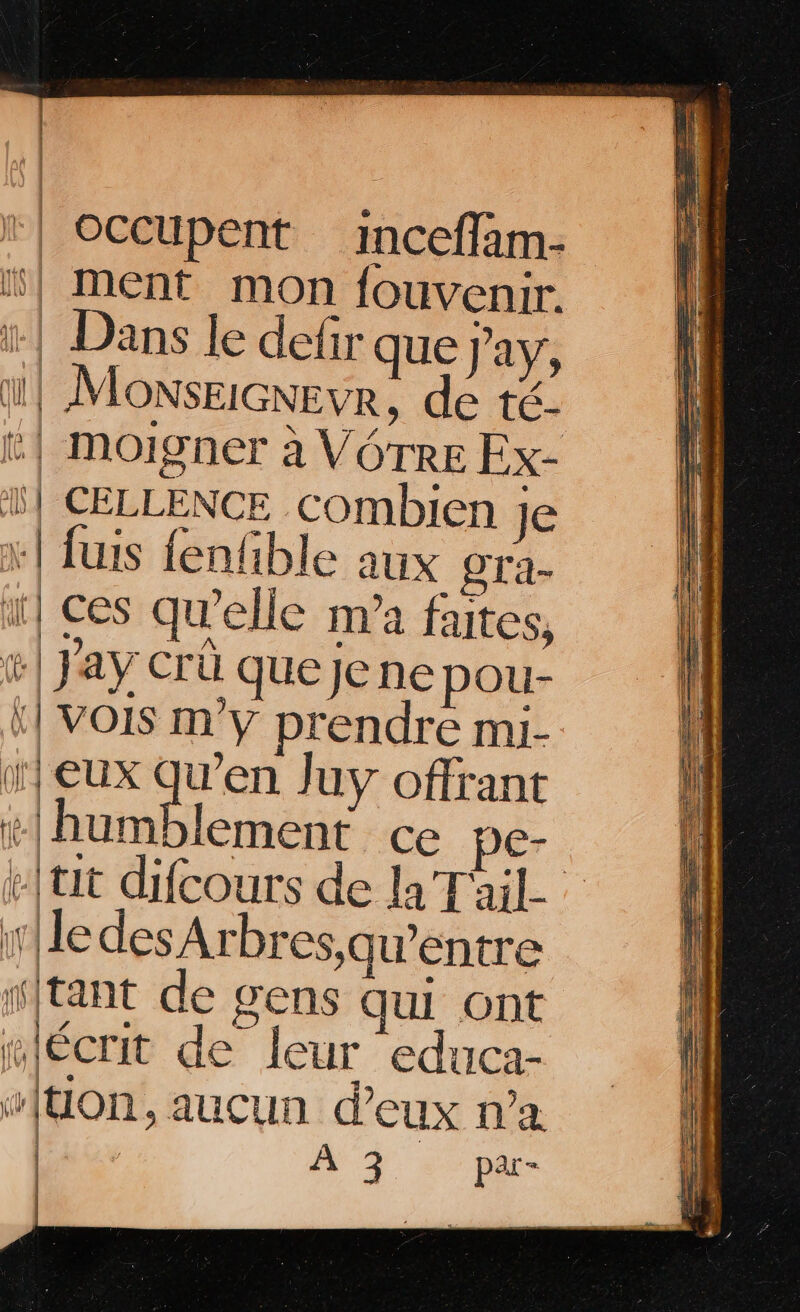 | occupent inceffam- “} ment mon fouvenir. ï: | Dans le defir que j’ay, 1} MOonSsEIGNEVR, de té- t| moigner à VOTRE Ex- 1} CELLENCE combien je +! fuis fenfible aux gra- ï| ces qu'elle ma faites, | Jay Crû quejene pou- ‘| VOIS m'y prendre mi- 1} eux qu’en Juy offrant #lhumblement ce ne- #{tit difcours de la T'ail- | | | lle des Arbres,qu’entre stant de gens qui ont “écrit de leur educa- “[UOon, aucun d'eux n’a | À 3 par- | |