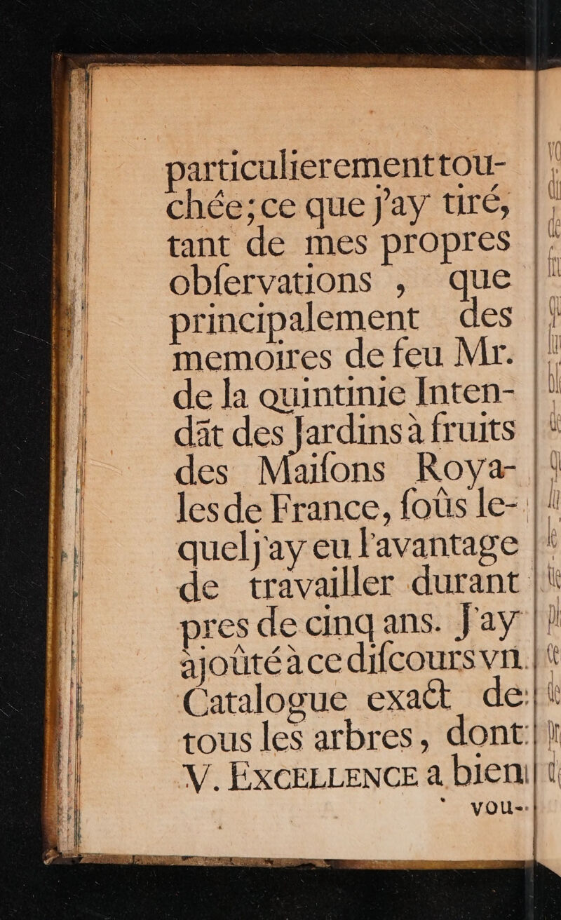 chée; ce que Jay tiré, |! tant de mes propres |: obfervations , que |” principalement des |: memoires de feu Mr. |: de la quintinie Inten- |” dât ess ardins à fruits |! des Maons Roya- |! lesde France, foûs le- |! queljay eu lavantage | de travailler durant | pres de cinq ans. Jay |! ajoûté à ce difcours vn. | Catalogue exatt_ de:|\ tous les arbres, dont:|1 V. ExcELLENCE a bieni| 1 * vyou-: