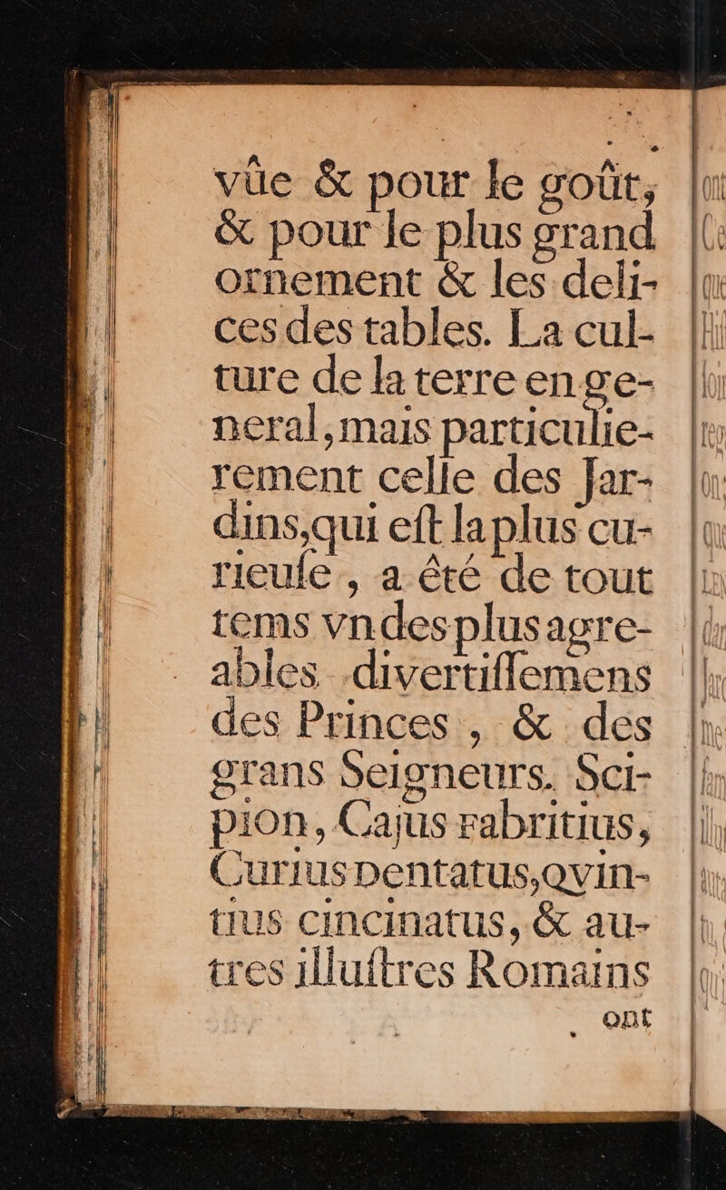 vüe &amp; pour le soût, &amp; pour le plus grand ornement &amp; les deli- ces des tables. La cul- ture de la terreenge- neral, mais particulie- rement celle des far- dins,qui eft la plus cu- rieufe, a êté de tout tems Vndesplusagre- des Princes, &amp; des grans Seigneurs. Sci- pion, Cajus rabritius, Curius Dentatus,Quin- tiUS cincinatus, &amp; au- tres 1luftres Romans QBE