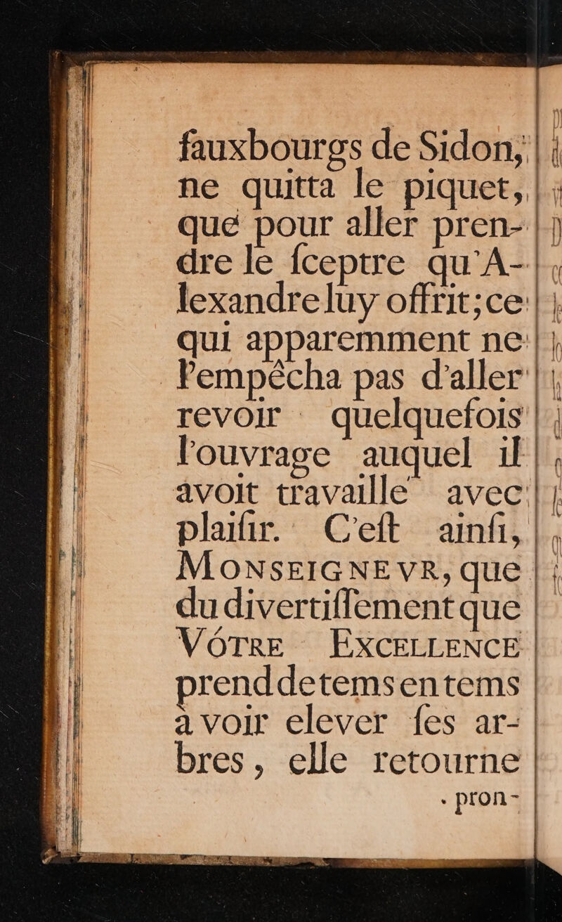 fauxbourgs de Sidon; |; ne quitta le piquet, |; qué pour aller pren- | dre le fceptre qu'A-|, lexandreluy offrit;ce:| | qui apparemment ne'| | Pempêcha pas d'aller || revoir quelquefois |, louvrage auquel il}, Less oi phailir. C'eft ainfi.!, MoONSEIGNE VR, que |: du divertiflement que | VOTRE EXCELLENCE | prenddetemsentems a voir elever fes ar- + pron- |