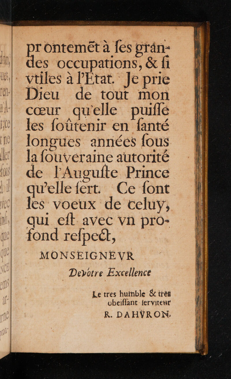 4 Ontemet à fes vrân- es occupations, &amp; fi Vtiles à l'Etat. Je prie Dieu de tout mon cœur qu'elle puiflé les foûtenir en fanté longues années fous la fouvéraine autorité de lAugufte Prince qu’elle fert. Ce font les voeux de celuy,; qui eft avec vn pro- fond refpect, MONSEIGNEVR Deyotre Excellence Le tres huinble &amp; trés obeiflant {ervitenur R. DAHVRON: