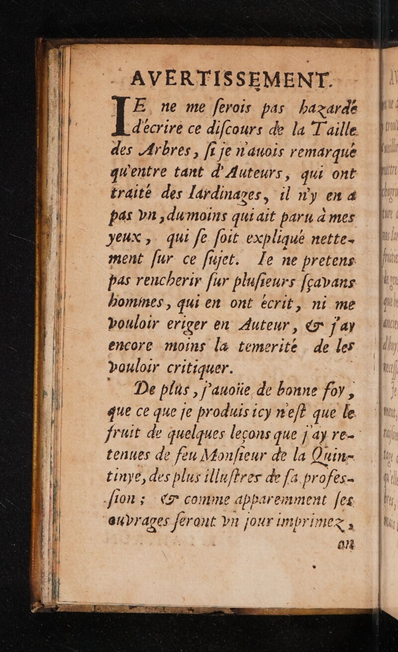 | +AVERFISSEMENT E, ne me ferois pas bazarde d'écrire ce difcours de la Taille des Arbres, fi je n'auois remarque gwentre tant d'Auteurs, qu ont traité des lardinages, il n'y en 4 pas bn, dumoins qui ait paru à mes yeux, qui fe foit expliqué nette. ment f ur ce fujet. Le ne pretens pas rencherir [ur pinfs eurs Jçavans homines, qui en ont écrit, ni me Doulorr ériger en Auteur, C7 j'ay encore moins læ temerite de les Douloir critiquer. Eee D plus, j'anoïe de bonne foy, que ce que je produis icy nef} que le tenues de feu Monfieur de la Quin- tinye, des plus illuftres de [a. profes- fion ; Kr comme apparemment Jes aubrages 4 QUE VI? JOUT IMIDTIMEZ à | | on