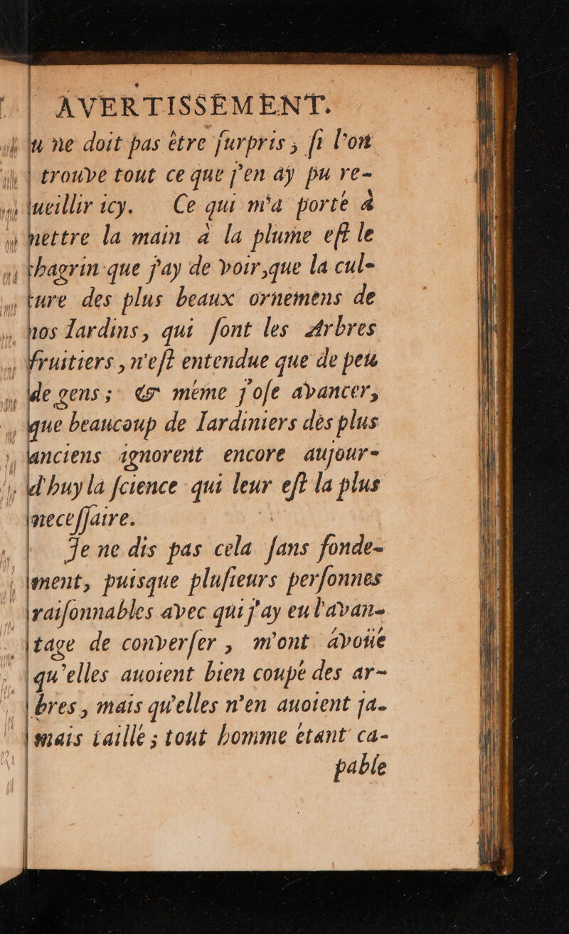 — La | AVERTISSEMENT. | luesllir 1cy. Ce qui m'a porte mettre la main à la plume ef} le de gens; 7 méme j'ofe abancer, que beaucoup de lardiniers dès plus À Imeceffaire. 5 k Jene dis pas cela fans fonde- raifonnables avec qui j'ay eul'avan- tage de converfer, m'ont avoñe igu'elles auoient bien coupe des ar- Lbres, mais qW'elles n’en auotent 174 [sais iaille ; tout homme etant ca- pable