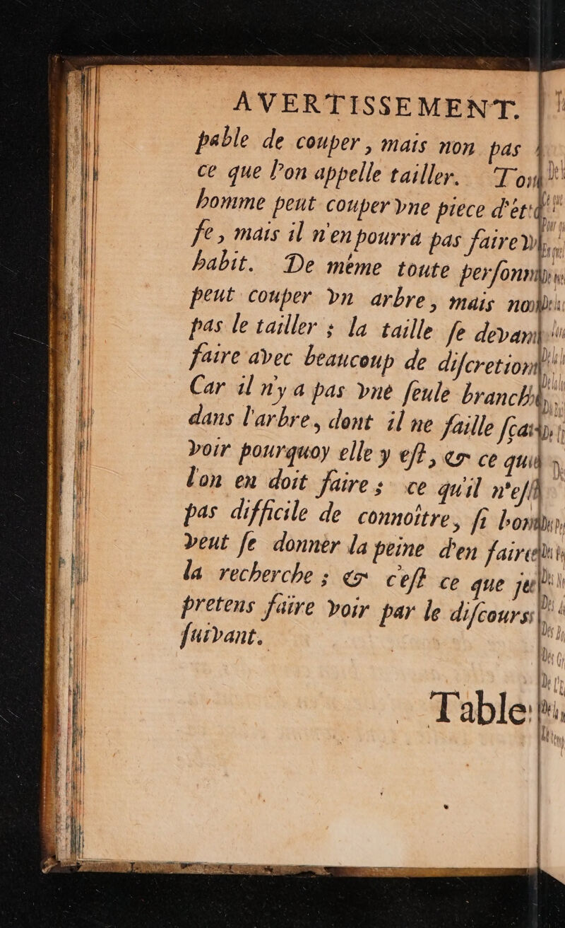 pable de couper, mais non pas À ce que lon appelle tailler. To” homme peut couper vne prece d'er4 €, Mais il n'en pourra pas faire, babit. De méme toute perfonniri: peut couper bn arbre, mais non: pas le tailler ; la taille fe devanili faire avec beaucoup de difcretion| Car dl ny à pas vne feule branchhk,, dans l'arbre, dent il ne faille feat 1 Doir pourquoy elle y eff, &amp;r ce quid à lon en doit faire: ce quil n'e/ik pas difficile de connoître ; fi bond, Deut [e donner la peine den fair, la recherche s C7 cefi Ce que je furVant. [D | lp br Table: lu ln : | | |