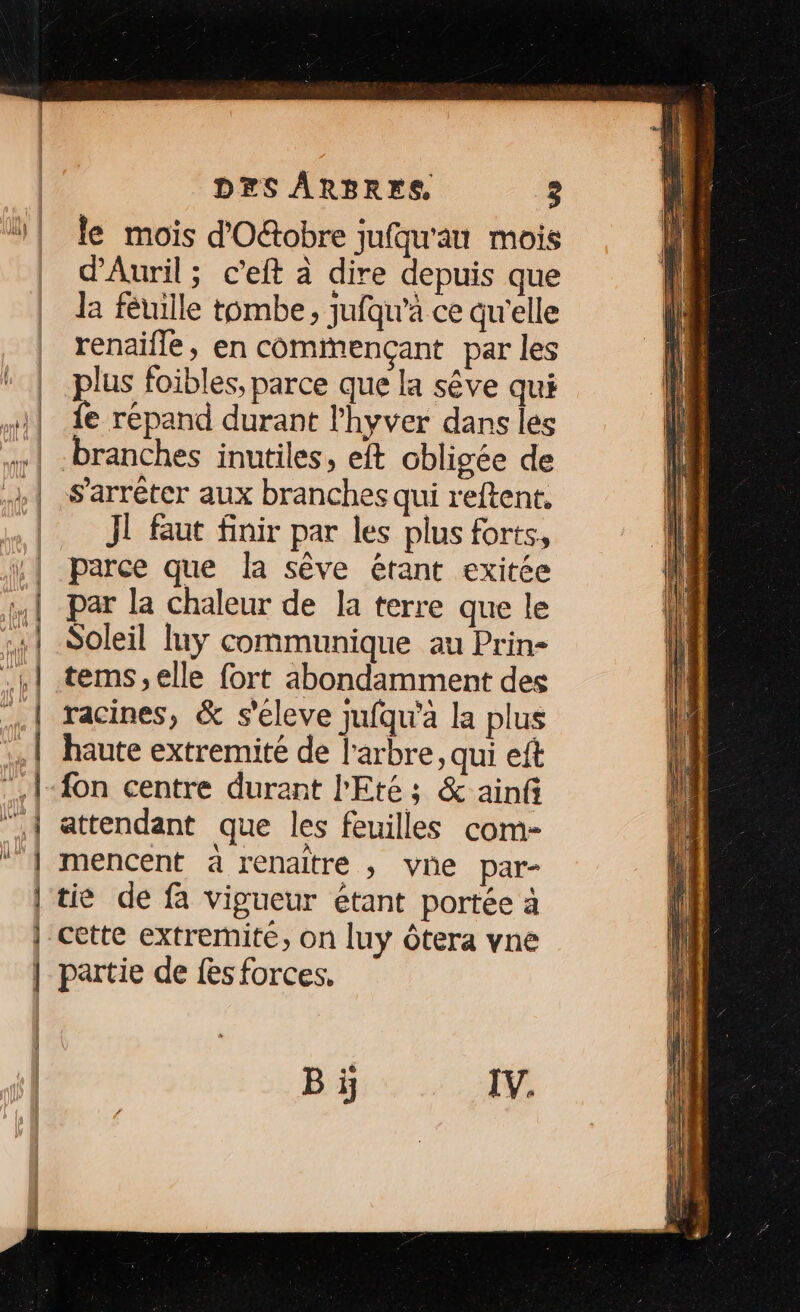 le mois d'Oftobre jufqu'au mois d'Auril ; c’eft à dire depuis que la féuille tombe, jufqu'à ce qu'elle renaifle, en comimençant par les plus foibles, parce que la sêve qui fe répand durant l'hyver dans les s'arrêter aux branches qui r'eftent. Jl faut finir par les plus forts, parce que la sêve étant exitée par la chaleur de la terre que le Soleil luy communique au Prin- tems, elle fort abondamment des racines, &amp; s'éleve jufqu'à la plus haute extremité de l'arbre, qui eft attendant que les feuilles com- mencent à renaitre , vne par- tie de fa vigueur étant portée à cette extremite, on luy Ôtera vne partie de fes forces. Bi IV.