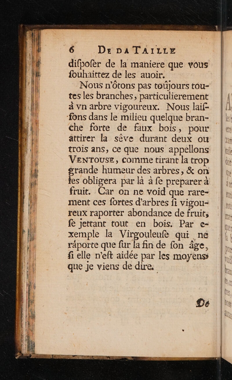 difbofèr de la maniere que vous {buhaittez de les auoir. Nous n’Otons pas toûjours tôu- tes les branches, particulierement à vn arbre vigoureux. Nous laif- che forte de faux bois, pour attirer la sève durant deux ou trois ans, ce que nous appellons Venrouse, comme tirant la trop grande humeur des arbres, &amp; on tes obligera par là à fe preparer à fruit. Car on ne void que rare- ment ces fortes d'arbres fi vigou- reux raporter abondance de fruits fe Jettant tout en bois. Par e- xemple la Virgouleufe qui ne räporte que fur la fin de fon âge, fi elle n’eft aidée par les moyens que je viens de dire.