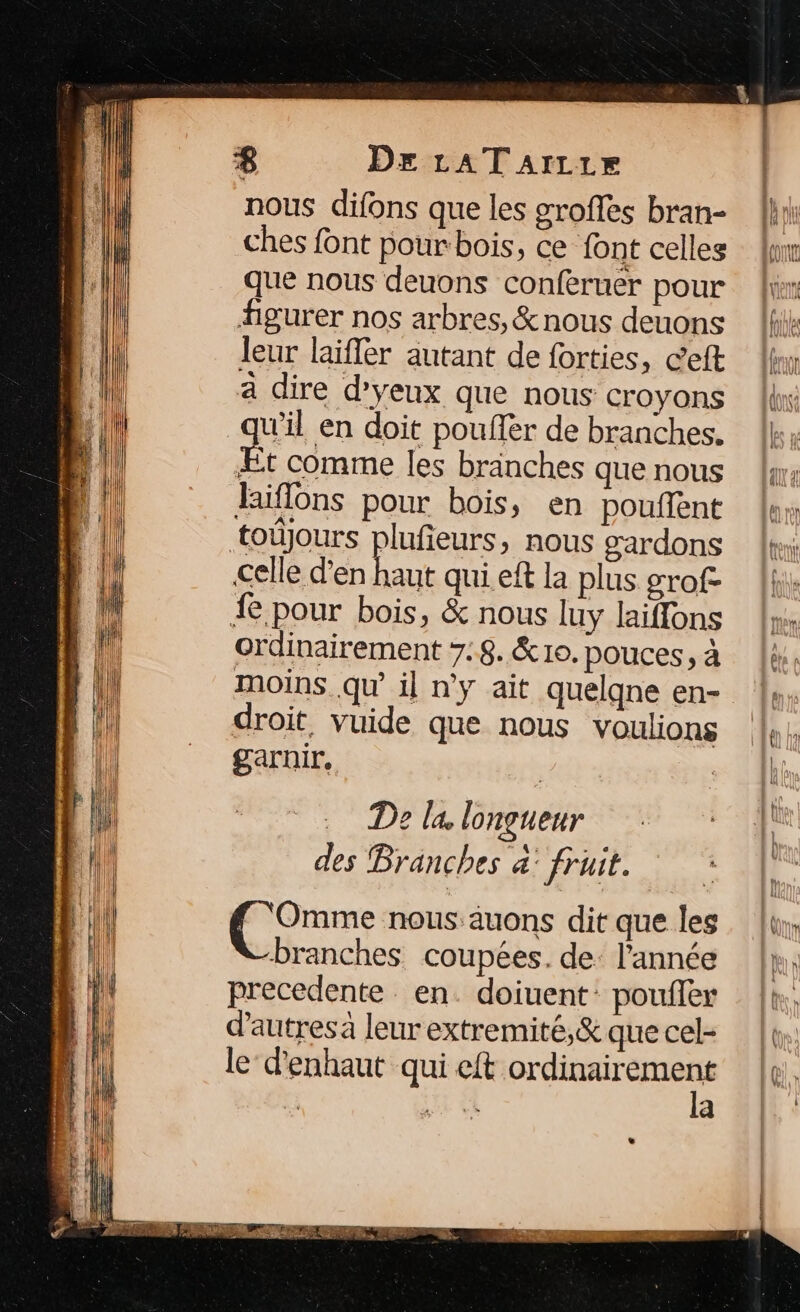 &amp; De LAT aArrrr nous difons que les groffes bran- ches font pour bois, ce font celles que nous deuons conferuer pour figurer nos arbres, &amp;nous deuons leur laiffer autant de forties, ceft a dire d'yeux que nous croyons wil en doit pouffer de branches. Æt comme les bränches que nous hiflons pour bois, en poufent toûjours plufeurs, nous gardons celle d'en ir qui eft la plus grof- 4 pour bois, &amp; nous luy laiffons ordinairement 7.8. &amp; 10. pouces, à moins. qu’ il n'y ait quelqne en- droit, vuide que nous voulions garnir, De la longueur des Branches à: fruit. RER nous:auons dit que les branches coupées. de: l'année precedente. en. doiuent: poufer d'autres à leur extremité,&amp; que cel- le’ d'enhaut qui eft one: re a