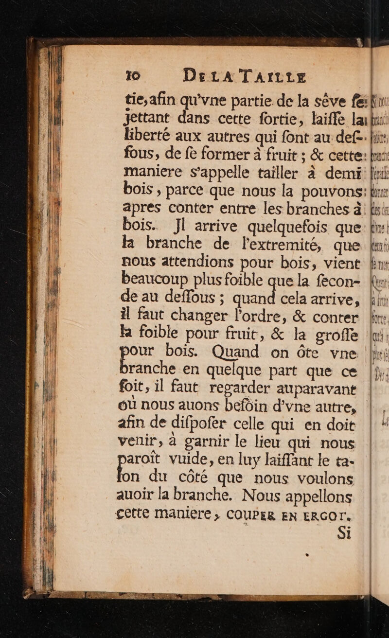 tie,;afin qu'vne partie. de la sève fe:fi jettant dans cette fortie, life labnt liberté aux autres qui font au def. fi: fous, de fe former à fruit ; &amp; cette: hi maniere s'appelle tailler à demi: Jui bois ; parce que nous la pouvons: lim apres conter entre les branches à fs bois. JI arrive quelquefois que: fi! R branche de l'extremité, que Uni nous attendions pour bois, vient kw beaucoup plus foible que la fecon- {r de au deflours ; mr cela arrive, kini il faut changer l’ordre, &amp; conter br: la foible pour fruit, &amp; la grofle wi: pour bois. Quand on ôte vne (li branche en quelque part que ce |4, foit, il faut regarder auparavant | où nous auons befdin d’vne autre, |. afin de difpofer celle qui en doit | # venir, à garnir le lieu qui nous aroït vuide, en luy Jaïffant le ta- On du côté que nous voulons auoir la branche. Nous appellons cette maniere; COUPER EN see i