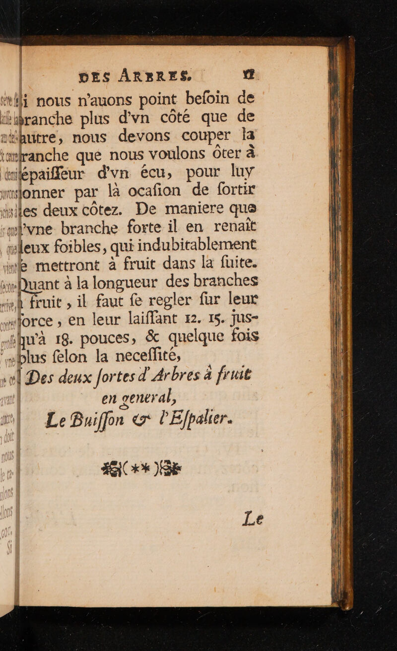 “fi nous n’auons point beloin de ithranche plus d’vn côté que de 1 thutre, nous devons couper Îa rwranche qué nous voulons ôter à dilépaieur d'vn écu, pour luy monner par là ocafion de fortir “iles deux côtez. De maniere que fvne branche forte il en renaït ileux foibles, qui indubitablement We mettront à fruit dans la fuite. sQuant à la longueur des branches À fruit , il faut fe regler fur leur force ; en leur laiffant 22. 15. Jus- qu'à 18. pouces, & quelque fois “blus flon la neceffité, el Des deux fortes d'Arbres à fruit en general, ml: Le Buiffon & l'Efpaler. #00 )8k