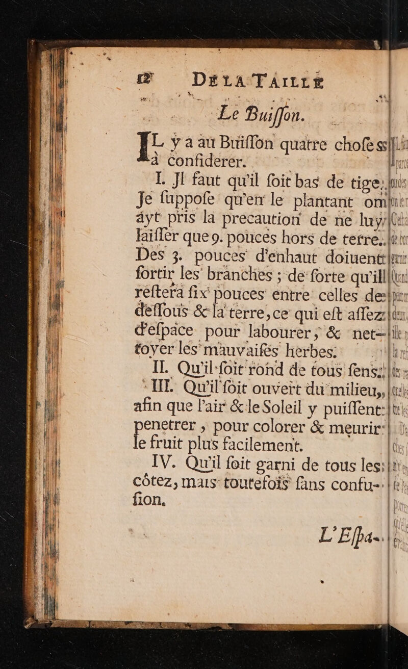 &amp; DEétaATArILLe | Le Buiffon. | I y a au Buffon quatre chofe ssf|Li à Confiderer.. fn L. JI faut qu'il foit bas de tige, ln Je fuppofe qu’en le plantant om: ayt pris la precaution de ne luy/[e: laifler que 9. pouces hors de tetre..léh Des 3. pouces d'enhaut doiuentthyn: fortir les’ branches ; de forte qu'illlu: réfterä fix pouces entre celles desk deflous &amp; la terre,ce qui eft aflez: fier, defpace pour labourer; &amp; net-lik: toyer les mauvaifes herbes: |] IL. Qu'il-foit rond de tous fens:!lk: “IT Qu'il it ouvert du milieu, [te afin que l'air &amp;leSoleil y puiffent:}t|: enetrer , pour colorer &amp; meurir:} |} Rene plus facilement. IV. Qu'il foit garni de tous lesihtie côtez, mais toutefois fans confu-:| fion.
