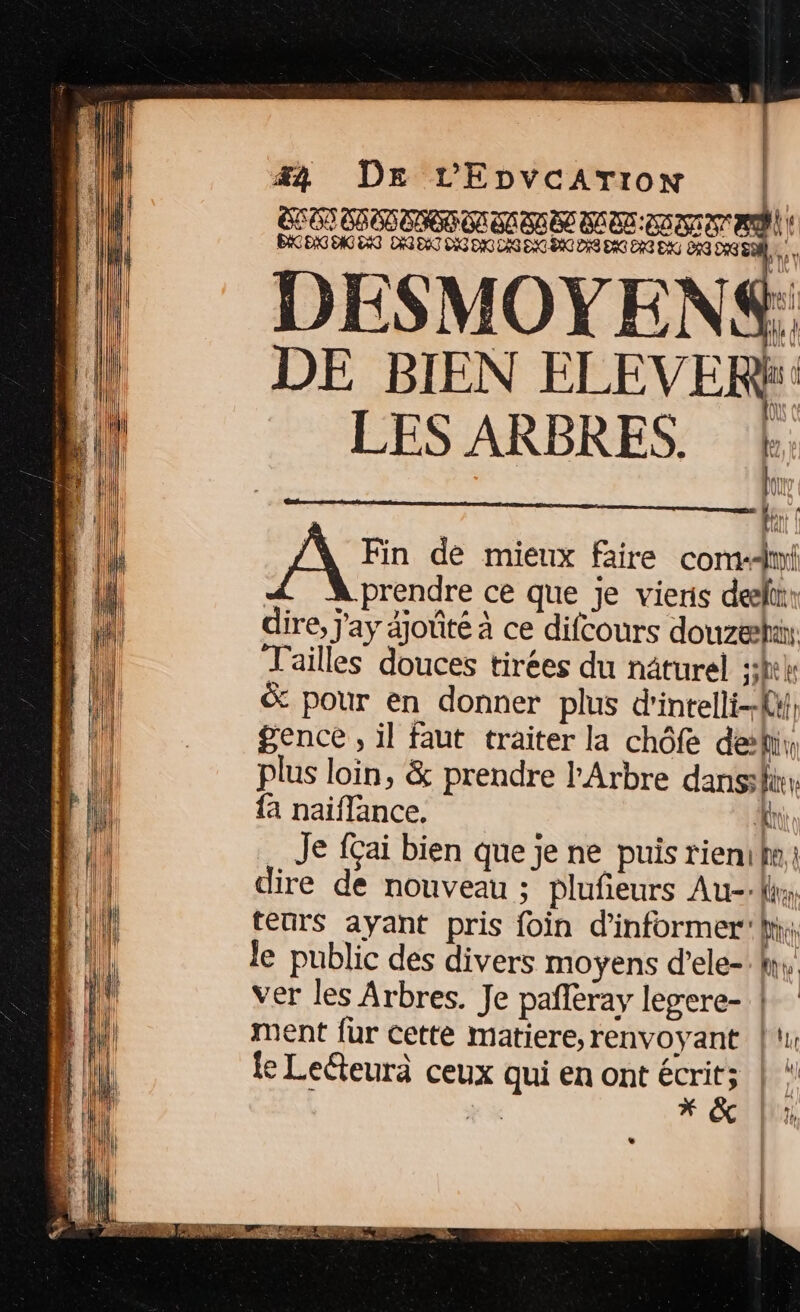 #4 DE L'EpvcArTron EC ON COOP OBON USD LOU OS EKCENG ONG ENG DA DAT DIG DAC DAS DAC DC DIS DAC EG EX DÉG DGS DESMOYENS = A 7 à Ki DE BIEN ELEVERY LES ARBRES. (4 Lu Fr À Fin de mieux faire comm à prendre ce que Je vieris des dire, j'ay djoûté à ce difcours douze, Tailles douces tirées du nâturel 3h &amp; pour en donner plus d'intelli-{y, gence , il faut traiter la chôfe deki,, plus loin, &amp; prendre l'Arbre dans {a naiflance. ‘Et Je fçai bien que je ne puis riemilm, dire de nouveau ; plufieurs Au: teurs ayant pris foin d'informer’ li: le public des divers moyens d’ele-W, ver les Arbres. Je pañleray legere- }: ment fur cette matiere,renvoyant | fe Leéteurà ceux qui en ont écrit; | “ «ei Al