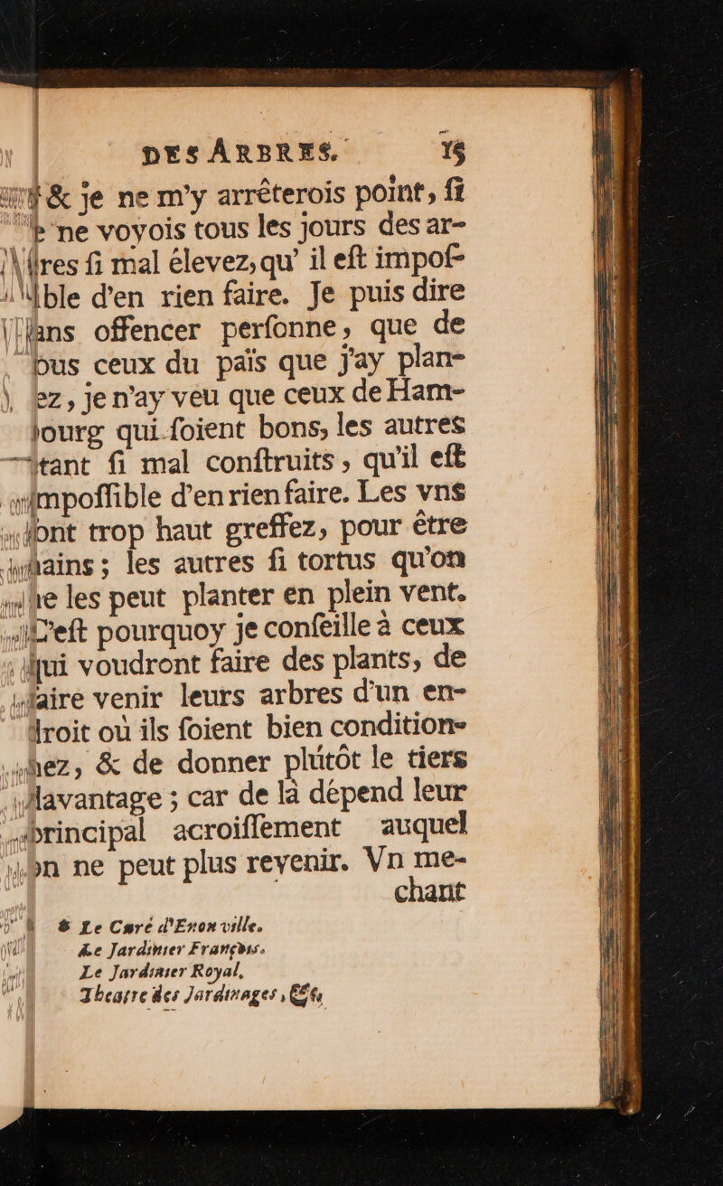 mr &amp; je ne m'y arréterois point, fi b ne voyois tous les jours des ar- \\res fi mal élevez; qu’ il eft impof- \\fble d'en rien faire. Je puis dire (äns offencer perfonne, que de bus ceux du païs que j'ay plan- \ lez, je n’ay veu que ceux de Ham- jourg qui-foient bons, les autres tant fi mal conftruits, qu'il eft wimpoffible d’enrien faire. Les vns dont trop haut greffez, pour être Mains ; les autres fi tortus qu'on he les peut planter en plein vent. Left pourquoy je confeille à ceux jui voudront faire des plants, de Maire venir leurs arbres d'un en- roit où ils foient bien condition» “hez, &amp; de donner plutôt le tiers ‘\Mavantage ; car de là dépend leur brincipal acroiflement auquel “bn ne peut plus revenir. Vn me- chant Ÿ NM &amp; Le Crée d'Eron ville. tal” &amp;e Jardinier Françèss. he Le Jardiaser Royal, ë Thearre des Jarainages , É£6