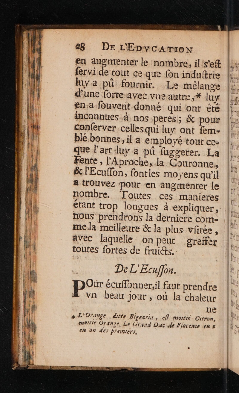 en augmenter le nombre, il's'eR fervi de tout ce que {on induftrie Le mélange d'une forte avec vne.autre ,* luy £n:a fouvent donné qui ont êté inconnues 4 nos peres; &amp; pour conferver cellesqui luy ont fem ble.bonnes, il a employé tout ce: que l'art luÿ a pû fugserer, La &amp; l'Ecuflon, fontles moyens qu'il a trouvez pour en augmenter le nombre. Toutes ces manieres avec laquelle. on peut toutes fortes de fruicts.. | De L'Ecuffon. | p°r écuflonner;il faut prendre &amp; van beau jour, où la chaleur ne x L'Oruxnre ditte Bigearia , ClÊ moitie Citron, moitie Orange, Le Grand Disc de Florence en 4 ek Vh des L'eimers,