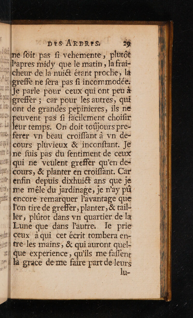 \. mé foit pas fi vehemente, plutôt Papres midy que le matin, lafrai- “r{cheur de la nuiét étant proche, la greffe ne fera pas fi incommodée. {Je parle pour ceux qui ont peu “’‘igreffer ; car pour les autres, qui ‘ont de grandes pepinieres, ils ne ‘“Jpeuvent pas fi facilement choifir : Mfféur temps. On doit toüjours pre- Moiferer vn béau croiffant à vn de- “{cours pluvieux &amp; inconftant. Je Wine fuis pas du fentiment de ceux “qui ne veulent greffér qu'en des WMicours, &amp; planter en croïffant. Car ‘*fenfin depuis dixhuiét ans que je ifme mêle du jardinage, je n’ay pü “if encore remarquer l'avantage que | Fon tire de greffer, planter, &amp; tail- :lér, plütot dans vn quartier de la Lune que dans Pautre. Îe prie nitl Ceux a qui cet écrit tombera en- Ha tre-les mains, &amp; qui auront quel- :} que experience, qu'ils me fañlent “fl grace deme faire part de leurs La lu-