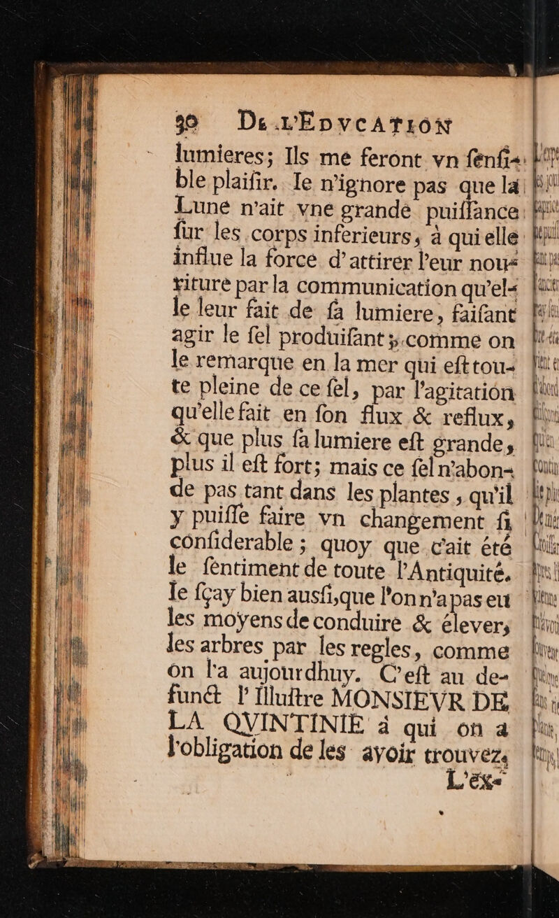39 DeL’'EÉnvcAtiow | lumieres; Ils me feront vn fenfis: ble plaifir.. le n'ignore pas que la] à Lune n'ait vne grande puiffance. pe für les corps inferieurs, à qui elle: FM influe la force d’attirer leur nou: ii titure par la communication qu'el« fu le leur fait de fà lumiere, faifant agir le fel produifant ÿ.comme on le remarque en la mer qui efttou- te pleine de ce fel, par l'agitation L qu'elle fait en fon Aux &amp; reflux, li &amp; que plus fa lumiere eft grande, A plus il eft fort; mais ce fel n'abon+ fui de pas tant dans les plantes ; qu'il bpi y puifle faire vn changement fi Deus confiderable ; quoy que c'ait été li le fentiment de toute l'Antiquité. An! le fçay bien ausfi,que l'onn'apaseu ln: les moÿensde conduire &amp; Es férot les arbres par les regles, comme lin On l'a aujourdhuy. C’eft au de My funét l’Illuitre MONSIEVR DE Ru LA QVINTINIE à qui on a für l'obligation de les avoir doutes fo à Es