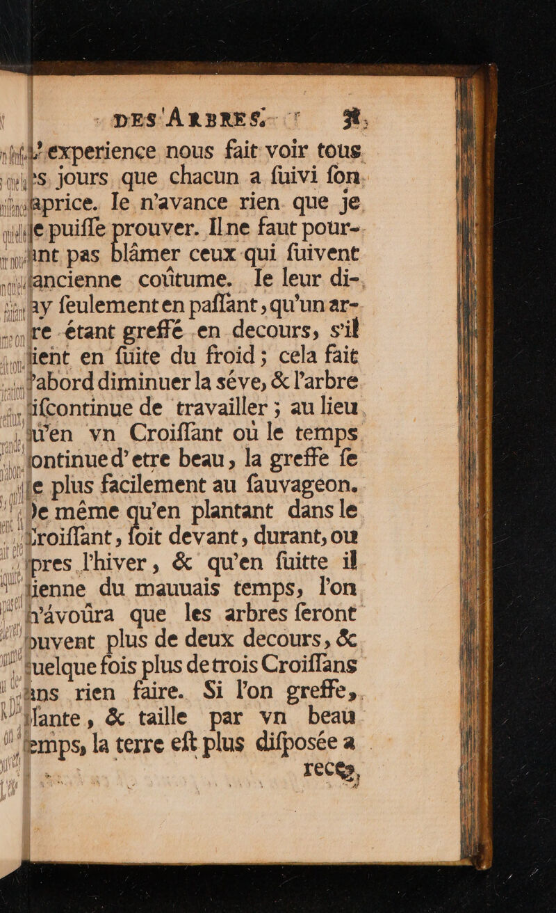 nhiexperience nous fait voir tous whès jours que chacun a füivi fon. ‘uRprice. le n'avance rien que je “le puiffe prouver. Ilne faut pour-. “nant pas blâmer ceux qui fuivent “ancienne cotitume. le leur di-. :: Ray feulementen pañlant,qu'unar- ire -étant greffé en decours, s’il :.… tient en fuite du froid ; cela fait .. fabord diminuer la séve, &amp; l'arbre + äfcontinue de travailler ; au lieu. Lien vn Croiffant ou le temps … tontinued’etre beau, la greffe fe * le plus facilement au fauvagéon. ‘1e même quen plantant dans le .Sroiffant, foit devant, durant, ou pres l'hiver, &amp; qu’en fuitte il fHenne du mauuais temps, l'on © h'avoura que les arbres feront ‘’’hbuvent plus de deux decours, &amp; ” fuelquefois plus detrois Croïflans ‘‘&amp;ns rien faire. Si lon greffe, ‘”’Hante, &amp; taille par vn beau ” temps, la terre eft plus difposée a IR, recés,