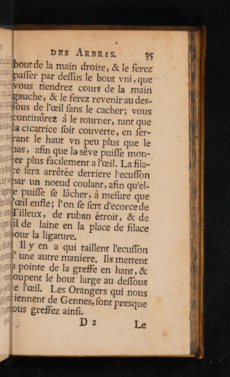 | : | DES ARBRES. 35 “bout de la main droite, &amp; le ferez | ” Jpañlér par deflüs le bout vni, que - “Vous. tiendrez court de la main “’fBauche, &amp; le ferez revenir au des- ‘ous de l'œil fans le cacher; vous “continürez à le tourner, tant que Wa cicatrice foit couverte, en fer- “fant le haut vn peu plus que le “pas, afin que la sêve puifle mon- W'fer plus facilement à l'œil. La fila- “ke fera arrêtée derriere l'ecuflon ‘Par Un noeud coulant, afin qu'el- lle puifle fe lâcher, à mefure que rfœil enfle; l’on fe fert d’ecorce de -1illeux, de ruban étroit, &amp; de n'hl de laine en la place de filace ‘pour la ligature, 4 y en à qui taillent l'ecuffon y une autre maniere. Ils mettent DR pointe de la greffe en hant, &amp; ‘loupent le bout large au deffous ile, l'œil, Les Orangers qui nous sffiennent de Gennes, font presque MMAOUS greffez ainfi.