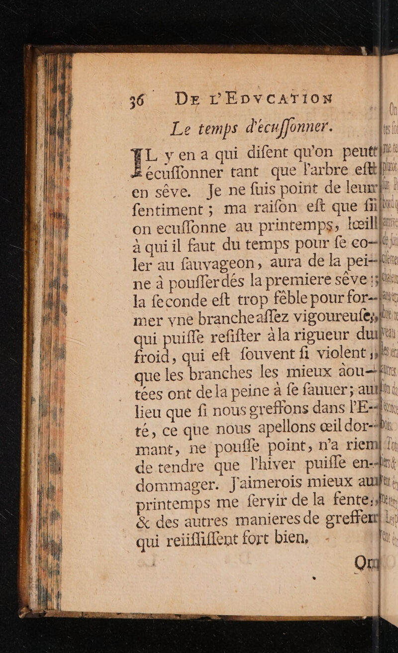 dti (4 ÿ jun | Î | (ll JA : UN | | {Al (ll Dr L'ÉDVCATION Le temps d'écufjonner. A EL yena qui difent qu'on peutt}”; Ë écuflonner tant que Parbre ef} en sêve. Je ne fuis point de leur : fentiment ; ma raifon eft que fill on ecuflonne au printemps, Iœillj# à qui il faut du temps pour fe co=-ff ji ler au fauvageon, aura de la peis2fiiu ne à poufler dés la premiere sêve ;5fit la fconde elt trop fêble pour forfait mer vne brancheaflez vigoureufessli qui puifle refifter àla rigueur du froid, qui eft louvent fi violent ,t que les branches les mieux aou=flis tées ont de la peine à fe fauuer ; auili lieu que fi nous greffons dans PE-dùn té, ce que nous apellons œil dor-lii mant, ne poufle point, n’a riemin de tendre que l'hiver puifle en4ni dommager. J'aimerois mieux auifu: printemps me fervir de la fente;sltr, &amp; des autres manieres de greffer} L:; qui reiifliifent fort bien, fe Qui F | … |