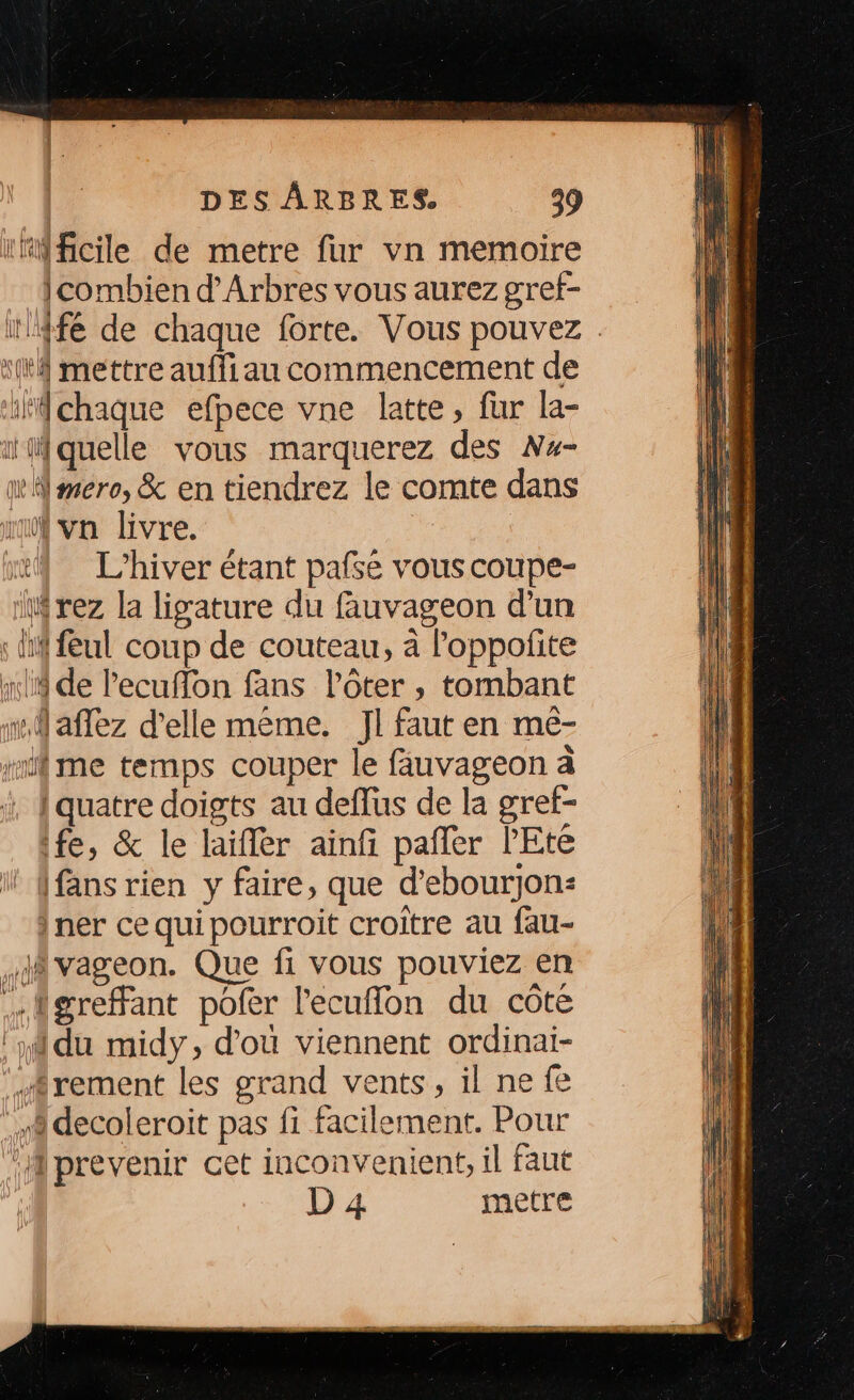 rrMficile de metre fur vn memoire combien d’Arbres vous aurez gref- x mettre aufliau commencement de ifchaque efpece vne latte, fur la- il quelle vous marquerez des Nx- mmero, &amp; en tiendrez le comte dans un va livre. | x L'hiver étant pafse vous coupe- iWrez la ligature du fauvageon d’un : li feul coup de couteau, à l'oppolite x de lecuffon fans lôter , tombant 1 aflez d'elle même. Jl faut en mé- #ifme temps couper le fauvageon à x, fquatre doigts au deffus de la gref- fe, &amp; le laïfler ainfi pañler l'Eté (fans rien y faire, que d’ebourjon: ner cequipourroit croître au fau- à vageon. Que fi vous pouviez en …{igreffant pofer l'ecuflon du côte ‘du midy, d’où viennent ordinai- .frement les grand vents, il ne fe à decoleroit pas fi facilement. Pour ‘Mprevenir cet inconvenient, il faut D 4 metre SR RE RER Van lion Lhase es en Pre te 27 < +