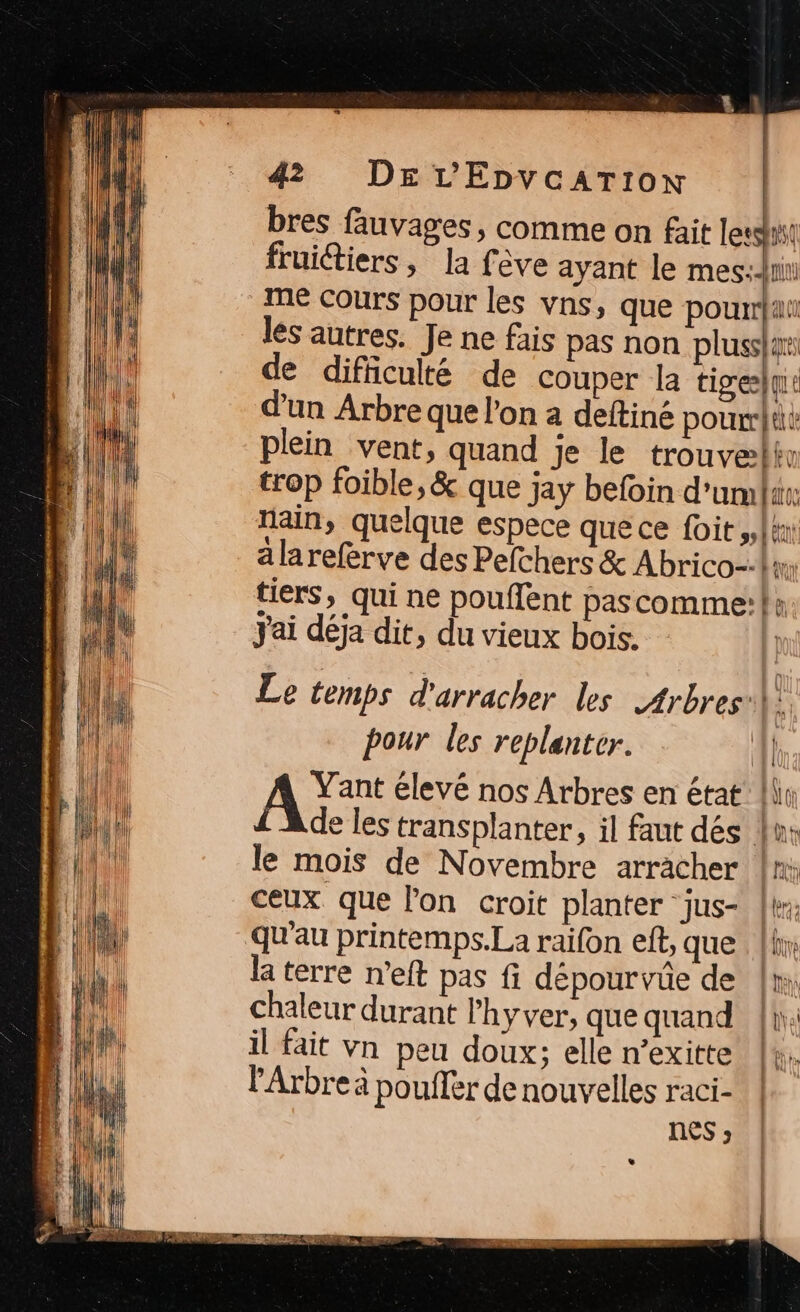 bres fauvages, comme on fait les! fruitiers, la fève ayant le mes: me Cours pour les vns, que pourrai les autres. Je ne fais pas non plussar de difhculté de couper la tigreÿque d'un Arbre que l'on a deftiné pour: plein vent, quand je le trouveliv trop foible,&amp; que jay befoin d'um faros nain, quelque espece que ce foit PA Lu alareferve des Pefchers &amp; Abrico-\r: tiers, qui ne pouffent pascomme:+ J'ai déja dit, du vieux bois. Le temps d'arracher les Arbres: hi: pour les replanter. {l AE élevé nos Arbres en état: {li de les transplanter, il faut dés 4: le mois de Novembre arracher fn: ceux que lon croit planter jus- | bre qu'au printemps.La raifon eft, que [ln la terre n’eft pas fi dépourvüe de |r, chaleur durant l’hyver, que quand [t il fait Vn peu doux; elle n’exitte +. PArbre à pouflèr de nouvelles raci-