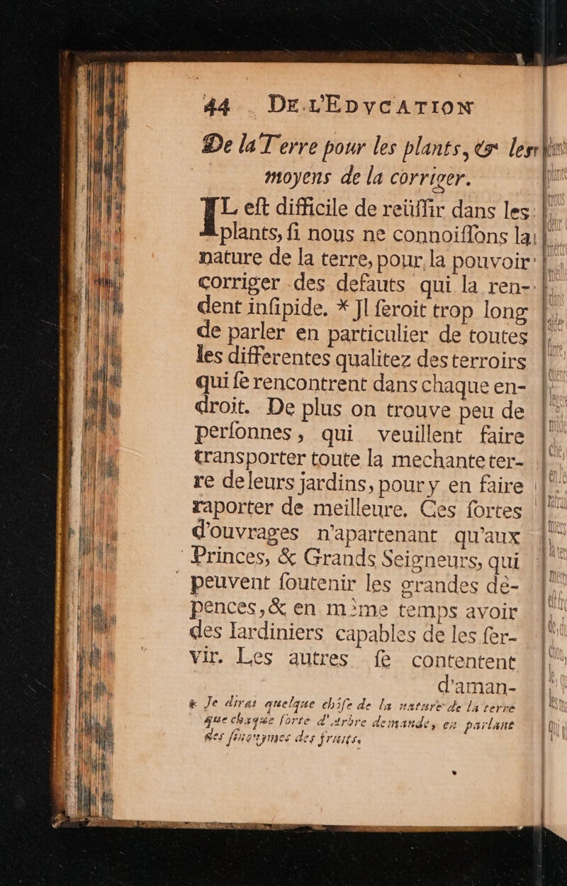 moyens de la corriver. dent infpide, * Jl feroit trop long de parler en particulier de toutes les differentes qualitez des terroirs qui fe rencontrent dans chaque en- droit. De plus on trouve peu de perfonnes, qui veuillent faire transporter toute la mechanteter- raporter de meilleure. Ces fortes d'ouvrages n'apartenant qu'aux Princes, &amp; Grands Seigneurs, qui peuvent foutenir les srandes de- pences,&amp; en mème temps avoir des lardiniers capables de les fer- vir. Les autres fe contentent | d'aman- x Je dirar quelque ch5fe de la nature de la terre | que chyqgue forte d'arbre demande, es parlant des féaoripnses des STAIÉSe
