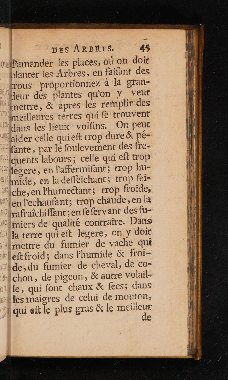 rMamander les places, où on doit blanter les Arbres, en faifant des frous proportionnez a la gran- ‘Heur des plantes qu'on Y VEut î mettre, &amp; apres les remplir des ‘meilleures terres qui fe trouvent ans les lieux voifins. On peut lhider celle quieft trop dure &amp; pé- iante, par le foulevement des fre- Yquents labours; celle qui eft trop Mepere; en l'aFermifant; trop hu- lnide, en la deffeichant; trop io ‘che, en l'humectant; trop froides ‘fen lechaufant; trop chaude; en la érafraîchiffant ;enfetlervant des fu- ‘fmiers de qualité contraire. Dans ‘Ma terre qui eft legere, on y doit mettre du fumier de vache qui left froid; dans humide &amp; froi- de, du fumier de cheval, de co- #chon, de pigeon, &amp; autre volail- tfle, qui font chaux &amp; fecs; dans th les maigres de celui de mouton; ‘qui eftle plus gras &amp; le rose e
