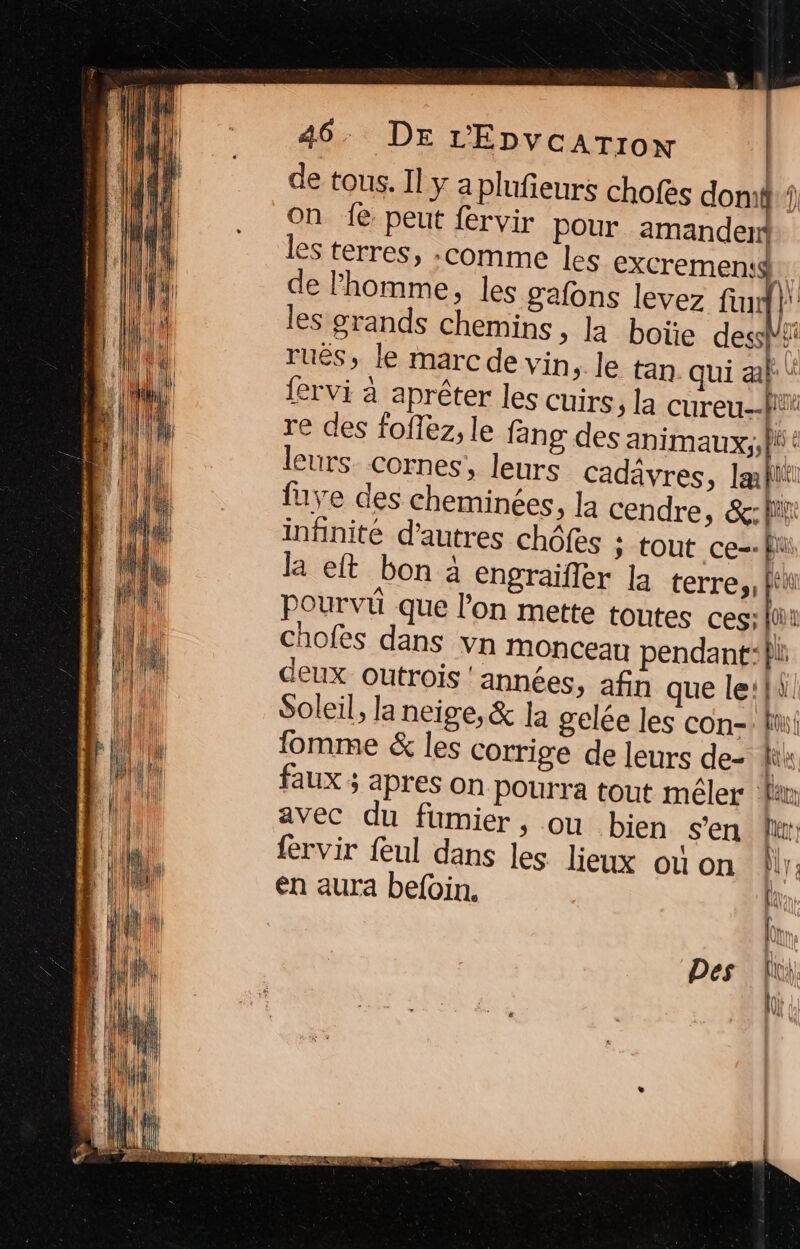 de tous. Il y a plufieurs chofes domi on 1{e peut fervir pour amander* les terres, :comme les excremen:$ de l'homme, les gafons levez fn j' les grands chemins, la boïe desshs rués, le marc de vin, le tan qui al \ fervi à aprêter les cuirs, la cureu. M re des foflez, le fang des animaux; t leurs. cornes, leurs cadävres, Iæflit fuve des cheminées, la cendre, &amp;:fii infinité d'autres chôfes ; tout ce=- fui la eft bon à engraifler la terres, fi pourvi que l’on mette toutes ces;fti chofes dans vn MOnCeau pendant} deux OUtrois ‘années, afin que le:{à Soleil, la neige, &amp; la gelée les con- fi! fomme &amp; les corrige de leurs de- fik faux ; apres on Pourra tout mêler la avec du fumier, ou bien s’en Ur fervir feul dans les lieux où on M: en aura befoin. Fr Des