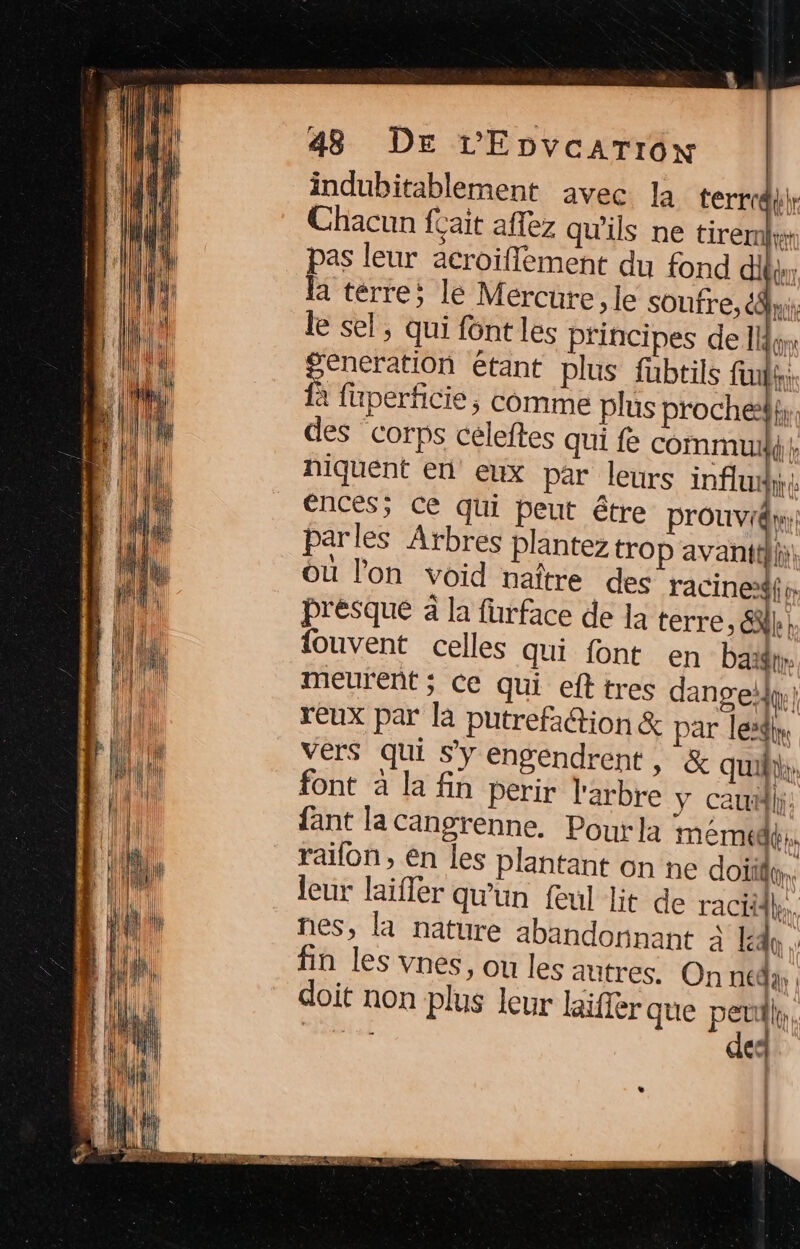 indubitablement avec la terrd}r Chacun feait affez qu'ils ne tirer» pas leur acroiflement du fond bé la terre; le Mercure, le soufre, es PR le sel, qui font les principes de I generation étant plus fubtils fit: à fuperficie, comme plus proches. des corps céleftes qui fe commu}, niquent en eux par leurs influe ences; Ce qui peut être Prouvi@;| parles Arbres plantez trOp avanttili, Ou l’on void naître des racinedf presque à la fürface de la terre, &amp;l k tire fouvent celles qui font en ba meurent; Ce qui efttres dangeo:; reux par la putrefation &amp; par lesi| vers qui s’y engendrent, &amp; qui}: font à la fin perir l'arbre y cauäli: fant la cangrenne, Pourla meme}. raifon, En les plantant on ne doi. leur laifler qu'un feul lit de racid}. nes, la nature abandonnant à ldo . fin les vnes, ou les autres. On nédày , doit non plus leur laiffer que D à | Rosie: de. fe | l'/ | ) }h |