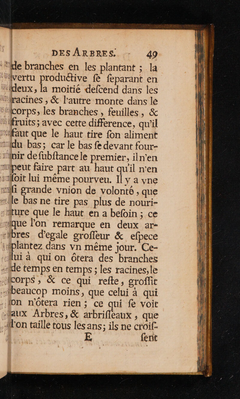 ‘le branches en les plantant ; la ‘vertu produétive fe féparant en ‘deux, la moitié defcend dans les “racines ; &amp; l'autre monte dans le “Micorps, les branches , feuilles, &amp; lfruits; avec cette difference, qu’il ifaut que le haut tire fon aliment ïiidu bas; car le bas fe devant four- iMoir de fubftancele premier, iln’en ‘peut faire part au haut qu'il n'en oit lui même pourveu. Il y a vne «fi grande vnion de volonté ;, que sile bas ne tire pas plus de nouri- riture que le haut en a befoin ; ce :mique lon remarque en deux ar- :bres d’egale groffeur &amp; efpece lui à qui on ôtera des branches «ride temps en ternps ; les racines, le “corps , &amp; ce qui refte, groffit ibeaucop moins, que celui à qui fon n'ôtera rien; ce qui fe voit “aux Arbres, &amp; arbrifleaux , que Mon taille tous les ans; ils ne UE | ent DEN M4 et li DE Dr TR ay ee