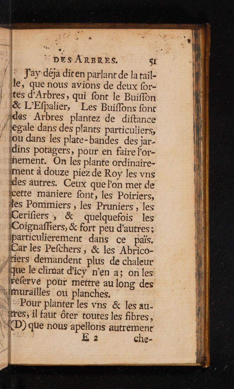 © DES ARBRES, SI (1° Jay déja diten parlant de la tail- | Île, que nous avions de deux for- | ftes d’Arbres, qui font le Buiffon 1&amp; L’Efpalier, Les Buiflons font fdes Arbres plantez de diftance / tegale dans des plants particuliers, tou dans les plate-bandes des jar- Idins potagers, pour en faire l'or- mement. On les plante ordinaire- ment à douze piez de Roy les vns ides autres. Ceux que l’on met de cette maniere font, les Poiriers, des Pommiers , les Pruniers , les Cerifiers , &amp; quelquefois les 1Coignaffiers, &amp; fort peu d'autres; iparticulierement dans ce païs. Car les Pefchers, &amp; les Abrico- fiers demandent plus de chaleur fque le climat d'icy n’en a; onles Félérvé pour mettre au long des murailles ou planches, 1° Pour planter les vns &amp; les au- : tres; il faut ôter toutes les fibres, | D) que nous apellons autrement Re E 2 . Che-