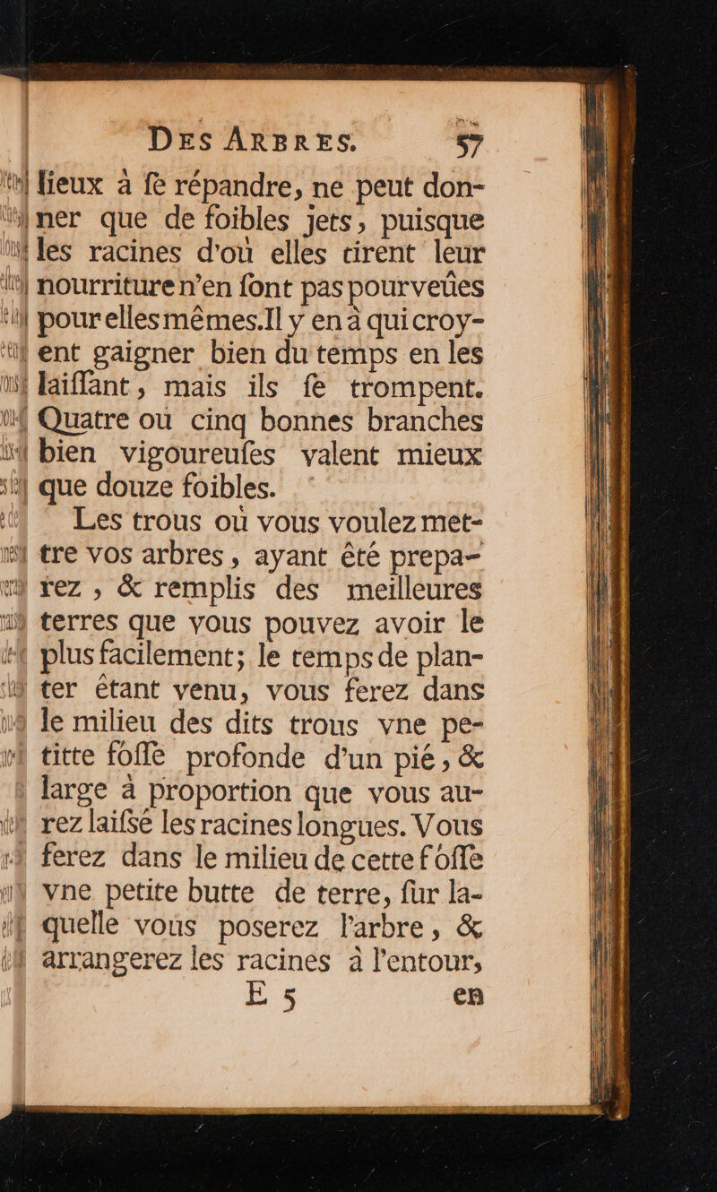 {UT | lieux à fe répandre, ne peut don- LUS ali: l La! | VU ONE les racines d'ou elles tirent leur nourriture n’en {ont pas pourveues pourellesmêmes.Il y en à quicroy- laïiflant, mais ils fe trompent. Les trous où vous voulez met- rez , &amp; remplis des meilleures terres que vous pouvez avoir le le milieu des dits trous vne pe- titte fON profonde d’un pié ; &amp; large à proportion que vous au- rez laifse les racines longues. Vous vne petite butte de terre, fur la- E 5 ep