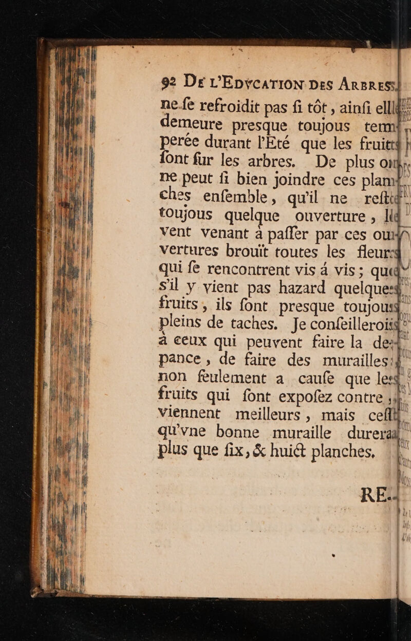 ne.fe refroidit pas fi tôt , ainf ellldi émeure presque toujous term} perée durant l'Eté que les fruitti À {ont fur les arbres. De plus on; ne peut fi bien Joindre ces plamt. ches enfemble, qu'il ne reftig. toujous quelque ouverture , lg” vent venant à pañler par ces ouf vertures brouït toutes les fleur. qui fe rencontrent vis 4 vis; qu” s'il y vient pas hazard quelques. fruits , ils font presque toujousg. pleins de taches. Je conféilleroisg® a ceux qui peuvent faire la de: L pance, de faire des murailles! | non feulement a caufe que letd fruits qui font expofez contre ,i: Viennent meilleurs, mais cef qu'vne bonne muraille durera, plus que fix, &amp; hui planches, RE: | »}, {