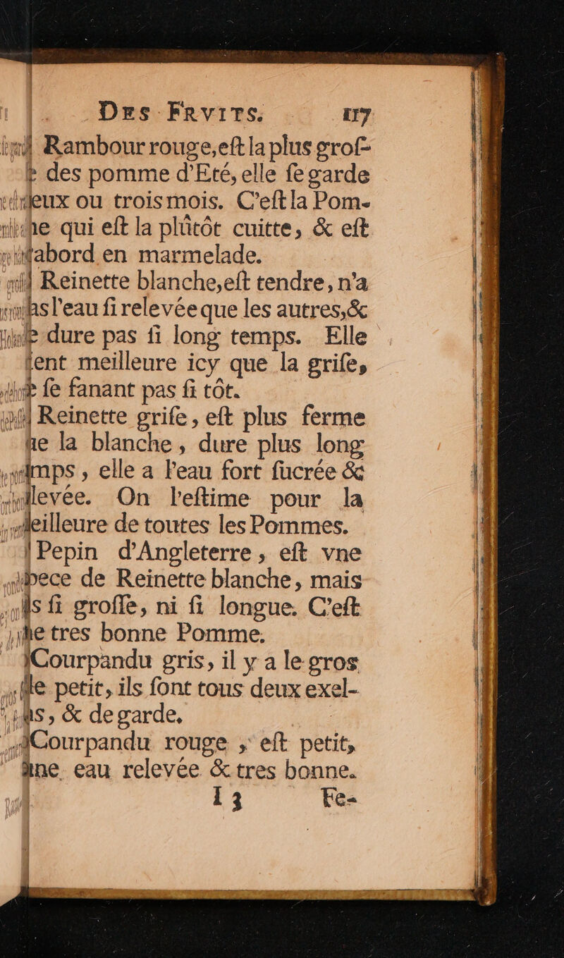 im Rambour rouge,eft la plus grof- Ft des pomme d'Eté, elle fe garde rhteux ou troismois. C’eft la Pom. riihe qui eft la plütôt cuitte, &amp; eft “abord en marmelade. x Reinette blanche,eft tendre, n'a sms l'eau firelevéeque les autres,&amp; rnde-dure pas fi long temps. Elle lent meilleure icy que la grife, tal æ fe fanant pas fi tot. 14 Reinette grife, eft plus ferme te la blanche, dure plus long wimps , elle a Peau fort fucrée &amp; -uilevée. On leftime pour la .ieilleure de toutes les Pommes. ‘\Pepin d'Angleterre, eft vne ibece de Reinette blanche, mais ns fi grofe, ni fi longue. C'eft 1etres bonne Pomme, ICourpandu gris, il y a le gros (le petit, ils font tous deux exel- :1s , &amp; de garde, MCourpandu rouge ; eft petit, …ne eau relevée &amp;tres bonne.