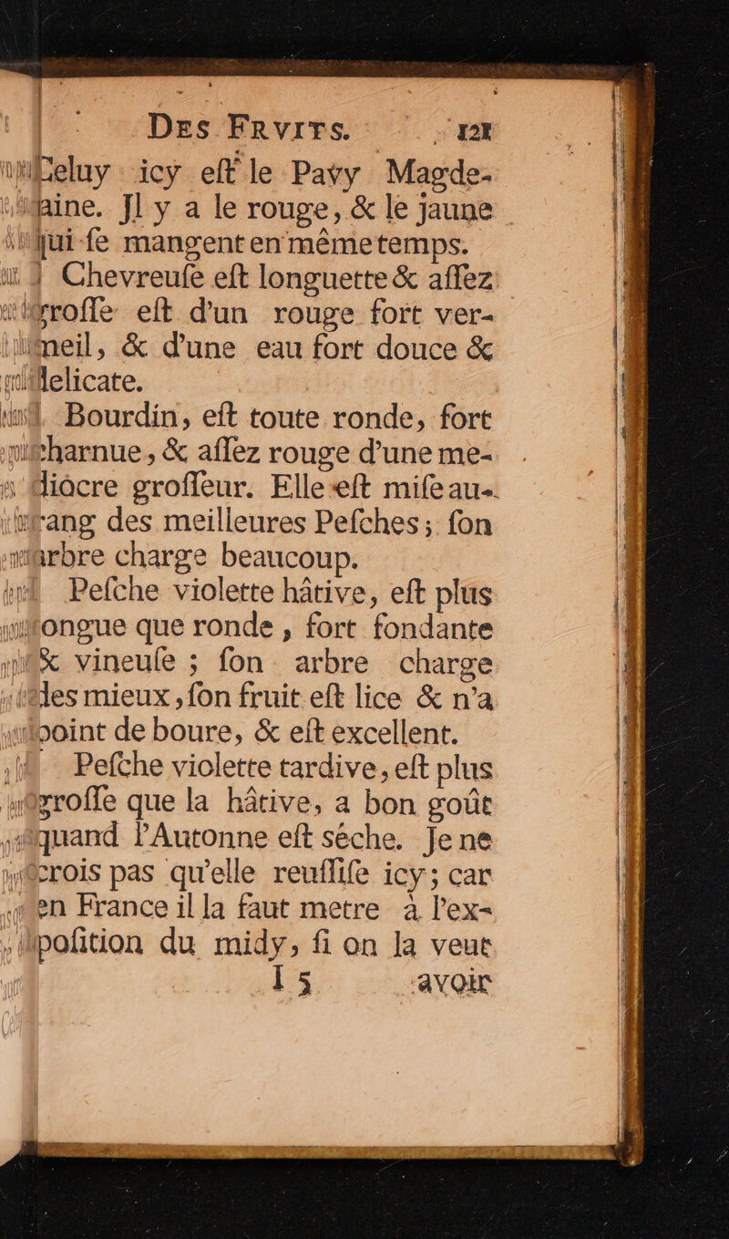 ti£eluy icy ef le Pavy Magde- aine. JL y a le rouge, &amp; le jaune jui fe mangent en mêmetemps. “iroffe eit d'un rouge fort ver- lilneil, &amp; dune eau fort douce &amp; miMlelicate. ‘nd. Bourdin, eft toute ronde, fort méharnue, &amp; aflez rouge d’une me- ‘#fang des meilleures Pefches; fon wiarbre charge beaucoup. kr Pefche violette hâtive, eft plus milongue que ronde , fort fondante 18% vineule ; fon arbre charge «täles mieux ,fon fruit. eft lice &amp; n’a «point de boure, &amp; eft excellent. à Pefthe violette tardive, eft plus n@groffe que la hâtive, a bon goût lquand PAutonne eft séche. Jene @rois pas qu'elle reuflife icy; car sen France il la faut metre à l’ex- .Mpoñtion du midy, fi on la veut 15 avoir
