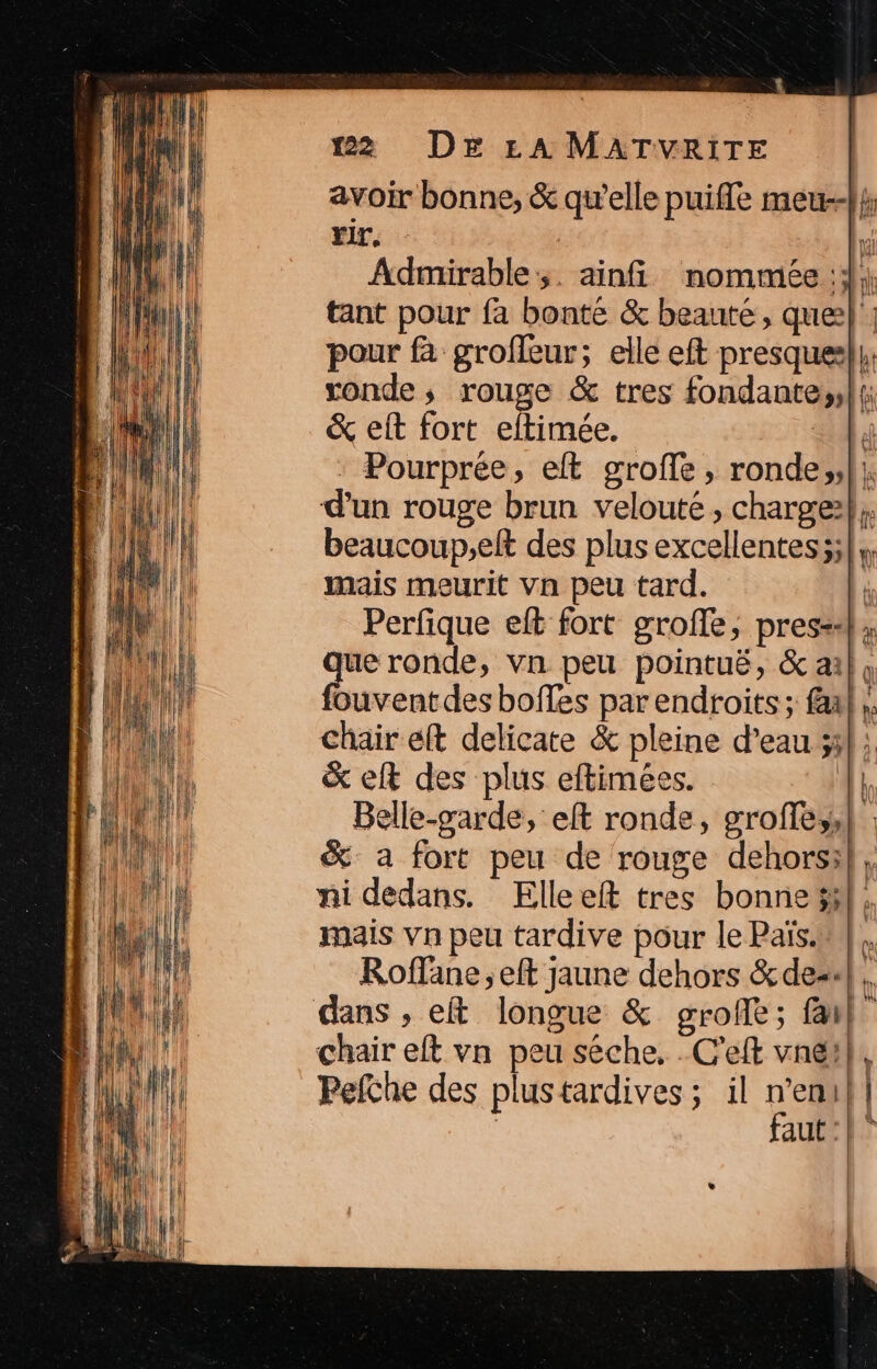 rir, Admirable:;. ainfi nommée ;; ronde, rouge &amp; tres fondante;, &amp; eit fort eltimée. | * Pourprée, elt grofle, ronde;, d'un rouge brun velouté, charge: mais meurit Vn peu tard. Perfique eft fort grofle, press: que ronde, vn peu pointuë, &amp; ai chair eft delicate &amp; pleine d’eau 51 &amp; elt des plus eftimées. | Belle-garde, eft ronde, groffe,, ni dedans. Elleeft tres bonne} mais vn peu tardive pour le Païs. chair eft vn peu séche, . C'eft vne! Pefche des plustardives ; il n’en + =