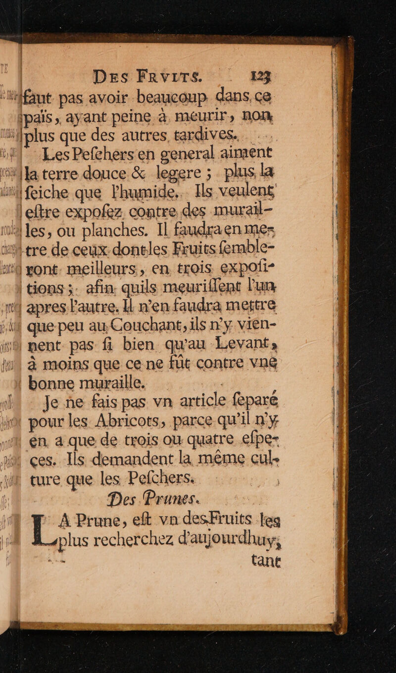 Les Pefchers en general aiment het L tions ;. afin. quils meuriflent l'un que peu au Couchant, ils n'y vien- pent pas fi bien qu'au Levant, à moins que ce ne fût contre vn&amp; bonne muraille. Je ne fais pas vn article feparé pour les Abricots, parce qu’il ny en. a que de trois ou quatre efper ces. Ils demandent là même cul. ture que les. Pefchers. Des Prunes. | | Prune, eft va desFruits leg plus recherchez d'aujourdhus, si tant