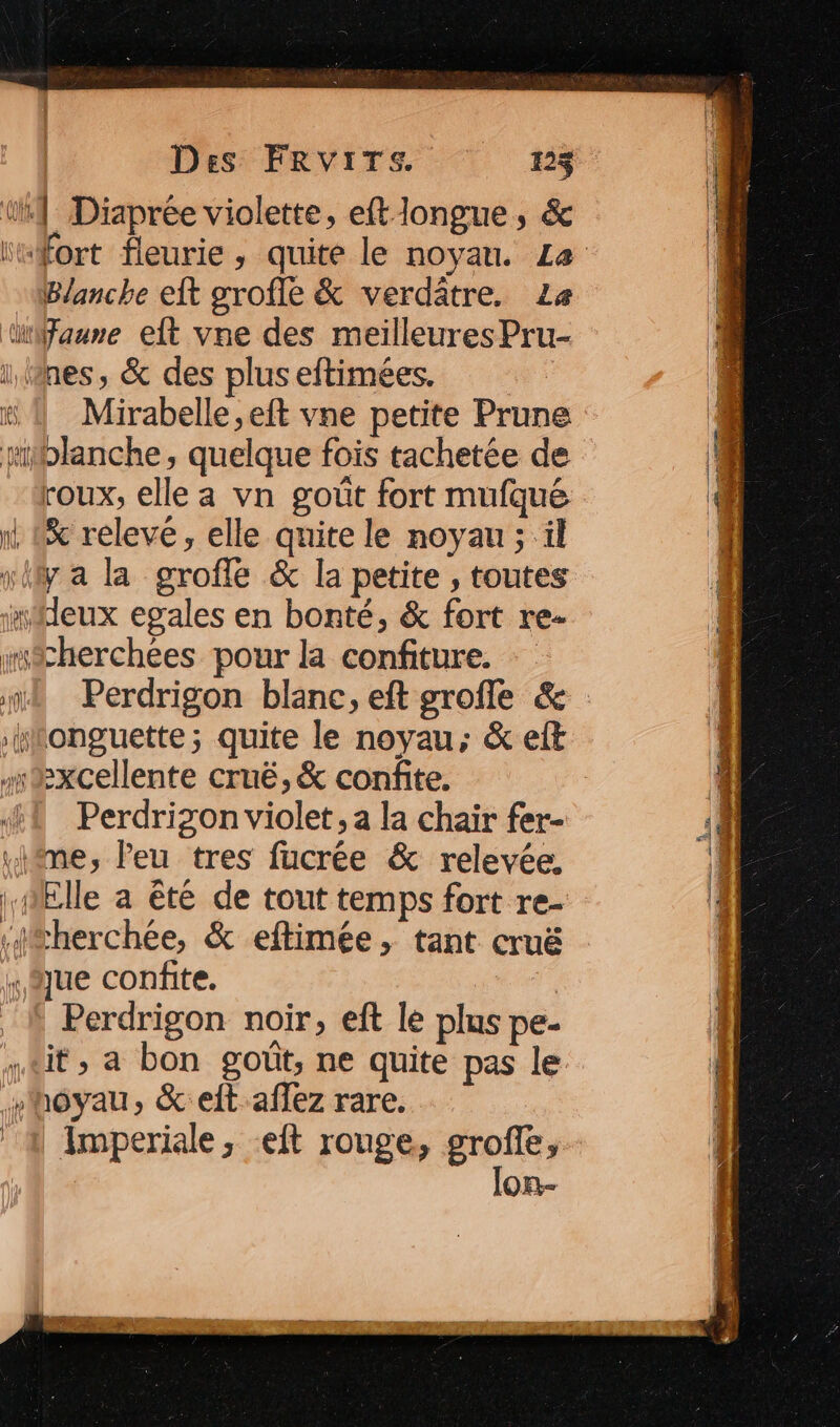 AAA KUiiile il Û Des FRVITS. 123 | Diaprée violette, eft longue, & Blanche eft grofle & verdâtre, La Mirabelle ,eft vne petite Prune roux, elle a vn goût fort mufqué x releve, elle quite le noyau ; il Perdrizon violet, a la chair fer- - =——s Perdrigon noir, eft le plus pe- it, a bon goût, ne quite pas le Imperiale, :eft rouge, groffe, lon-