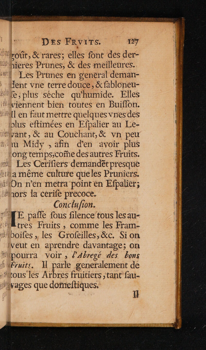 = Les Prunes en general deman- Jent vne terre douce, & fabloneu- olus eftimées en Efpalier au Le- ù Midy , afin d'en avoir plus ong temps;cofne des autres Fruits. Les Cerifiers demandét presque Conclufion. tres Fruits, comme les Fram- boifes ,, les Grofeilles, &c. Sion veut en aprendre davantage; on pourra voir , d’Abregé des bons Éruits. I parle generalement de tous les Arbres fruitiers ,tant fau- tu