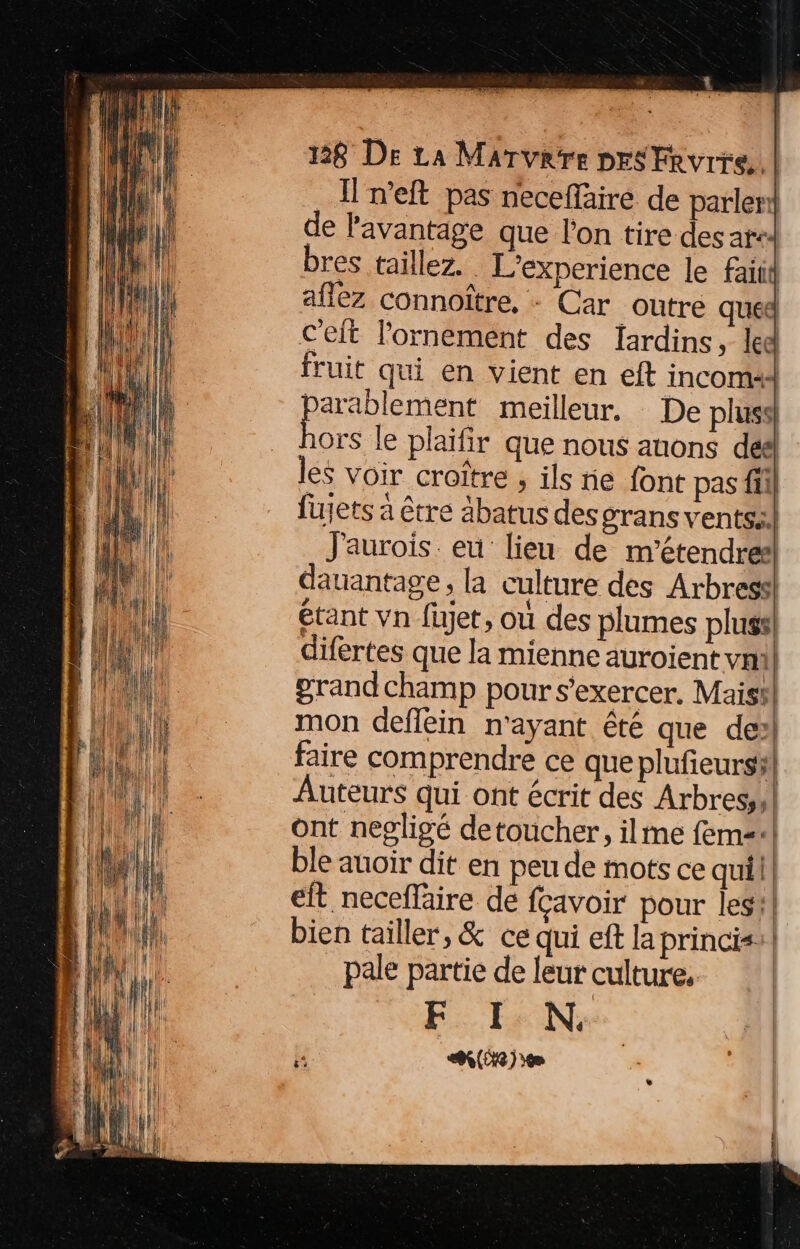 _Ineft pas neceffäiré de parlerl de l'avantage que l'on tire des at bres taillez. L’experience le faitd aflèz connoître, : Car outre que c'eit l'ornement des lardins, led fruit qui en vient en eft incoma Rond meilleur. De plus} ors le plaïfir que nous anons déé les voir croître ; ils ie font pas fil fujets à être äbatus desgrans ventsil J'aurois. eu lieu de m’étendres dauantage, la culture des Arbres étant vn füjet, où des plumes pluss difertes que la mienne auroient vnill grandchamp pour s'exercer, Maist mon deflein n'ayant êté que de faire comprendre ce que plufieursil Auteurs qui ont écrit des Arbres,,! ont negligé detoucher, ilmme fem! ble auoir dit en peu de mots ce quil eit necefläire de fcavoir pour les} bien tailler, & ce qui eft la princis:| pale partie de leur culture. ‘| FE: EN, (e)