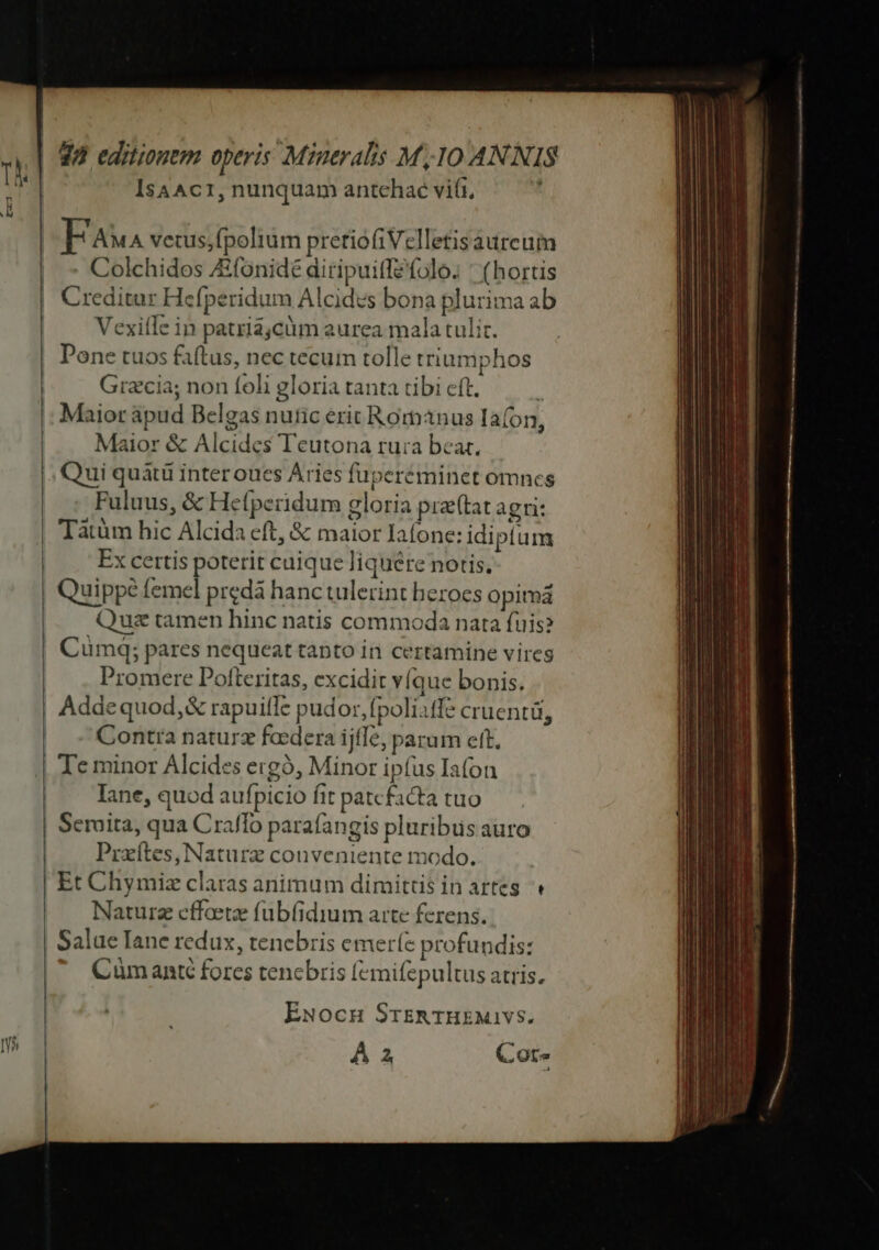 IsaAc1, nunquam antehaé vii, EFaua vetus,fpolium preriofiVelletis aureum Colchidos ZEfonidé diripuiffefolo. ' (hortis Creditur Hefperidum Alcides bona plurima ab Vexiíle in patriajcüm aurea mala tulit. Done tuos faftus, nec tecum tolle triumphos Gracia; non foli gloria tanta tibi cft. Maior &amp; Alcides Teutona rura beat. Qui quàtü interoues Aries fuperéminet omnes Fuluus, &amp; Hetperidum gloria pr(tat agri: Taàtüm hic Alcida eft, &amp; maior Iaíone: idiptum Ex certis poterit cuique liquere notis, Quippe femel predá hanc tulerint heroes opimá Quz tamen hinc natis commoda nata fuis? Cumdq; pares nequeat tanto in certamine vires Promere Pofteritas, excidit víque bonis. Addequod,&amp; rapuifle pudor, poliffe cruentü, Contra naturz foedera ijffe, parum ett. Te minor Alcides ergó, Minor ipíus Iafon Iane, quod aufpicio fit patefacta tuo Serita, qua Craffo parafangis pluribus auro Prxítes, Naturz conveniente modo. Et Chymiz claras animum dimittis in artes. « Naturz effoetz fub(idium arte ferens. Salue Iane redux, tenebris emeríe profundis: Cümanté fores tencbris femifepultus atris. ExNocuH SrsER 1Hkxuivs. A 2 Cot