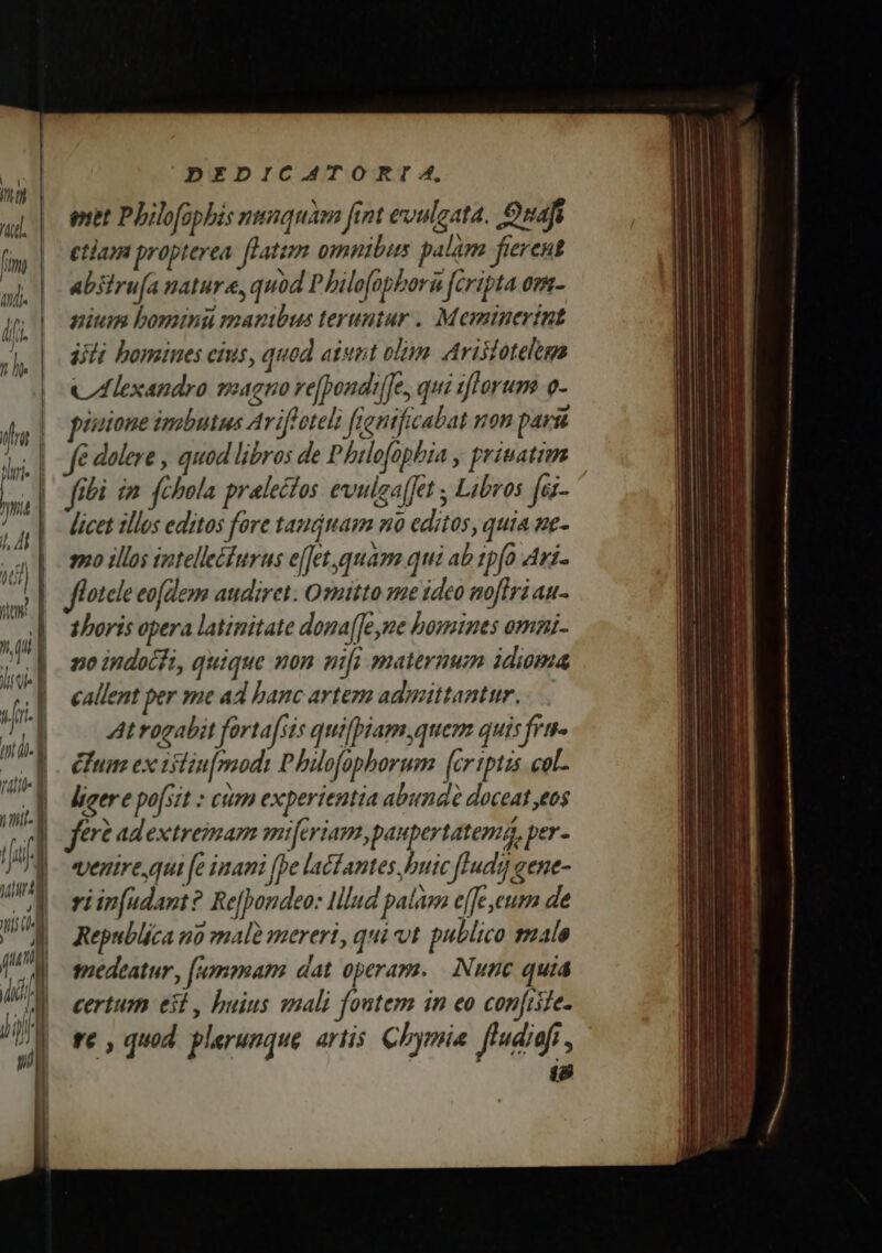 pet Philofophis nunquam fint evuleata. Onafi etiam propterea. fLatim omnibus palam fierent abstru[a nature, quod P bilofopbori [cripta om- nium bomini manibus teruntur . Meminertnt ifi bomines cius, quod aiunt olim Arilotelegs Cáexandro magno ve[pondiffe, qui zftorum o- puisione imbutus Arifloteli frontficabat von parit fé dolere , quod libros de Philefopbia , priuatim fibi im fchbola pralectos evulzaffet , Libros fei- licet illos editos fore tauámam no editos, quia ne- 80 illos iztelleéturus e[fet quam qui ab 1pfo Ari. flotele eo(dem audiret. Omitto me ideo noflri au- | thoris opera latinitate dona(Je,ne bomines omai- no indocfi, quique non nifi maternum idioma callent per me ad banc artem admittantur. Atrogabit fortafsis quifpiam quem quisfra- um ex tiliu[mmodi Pbüofaphorum (cr tptzs col- ligere po[sit : cum experientia abund doceat ,eos fere adextreimam miferiam, paupertatema, per- venire qui fe inani (pe lacfantes buic ffudi] gene- viip(udant? Re[pondeo: lllud pata e(fe,eum de Republica n0 malà mereri, qui ot publico smalo tiedeatur, [mmam dat operam. | Nunc quia certum eit, buius smali foutem in eo confiite- re , quod. plerunque artis. Chymia. fludieft , 18
