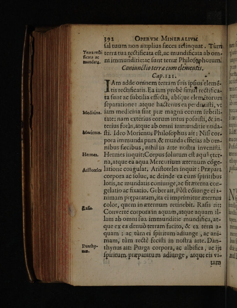 391 . Orrn vv MriusRALIVM a fal tuüm 110n amplius feces relinquat . Tün$; | in 1 - Tera rebi terra tua rectificata eft,ac mundificata ab om; |] vut fi «a ME ^ iudice. niimmunditie:ac funt terra Philofephorum, | inp: Coniunckzo terre cum elementis. M pan Cap.121.' a^ | prit Am adde oninem terram fuis ipfius'elemé: | icti tis re&amp;tificatis. Ea iam probé fimul rectifica. j muc ta funt ac fubrilia effeQa, abíque elemétorum | 4 feparatione: atque hactenus ea perduxitti, vc 1] 50?! Medicina. jam medicina fint prze magn eorum fuübtili- | tate: nam exterius eorum intus pofuifti, &amp; in- | Kar terius foras,atque ab omni immunditie nuda. | Wi Meicnis. fti. Ideo Morienus Philofophus ait: Nifi cor» | Kf pora immunda pura, &amp; munda cfficias ab om. || o nibus fzcibus , nihil in árte noftra invenitti, |: Heme, Hermesinquit:;Corpus folutum eft aqu3eter- || f na,atque ea aqua Mercurium eternum cóge- | eiop Aiíftoteles latione coagulat; Ariftoteles inquit : Prepara || ia corpora ac folue, ac deinde. ea cum fpiritibus | lotis,ac mundatis coniunge;ac fitzterna cor» gelatio ac fixatio. Geberait, Póft cóiunge eia- | N. nimam preparatam,ita erimprimiturzternus /|1 Vi D. mu color, quem in eternum reunebir. Rafis ait: | il] Ih Converte corporain aquam,atque aquam il. | luii lam ab omnifua immunditie mundificajat- | üt que ex ea denuó terram facito, &amp; ex term a» | mu quam ; ac tüm ei fpiritum adiunge , acani- | mu mam, tüm recté fecilli in noftra arte. Dan-. | buí Pep thynus ait: Purga corpora, ac albifica , ac ijs fpiritum. praeparatum adiunge , atque cis v1» 5i ean